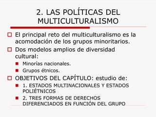 2. LAS POLÍTICAS DEL MULTICULTURALISMO 
El principal reto del multiculturalismo es la acomodación de los grupos minoritarios. 
Dos modelos amplios de diversidad cultural: 
Minorías nacionales. 
Grupos étnicos. 
OBJETIVOS DEL CAPÍTULO: estudio de: 
1. ESTADOS MULTINACIONALES Y ESTADOS POLIÉTNICOS 
2. TRES FORMAS DE DERECHOS DIFERENCIADOS EN FUNCIÓN DEL GRUPO  