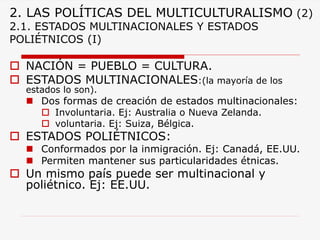 2. LAS POLÍTICAS DEL MULTICULTURALISMO(2) 2.1. ESTADOS MULTINACIONALES Y ESTADOS POLIÉTNICOS (I) 
NACIÓN = PUEBLO = CULTURA. 
ESTADOS MULTINACIONALES:(la mayoría de los estados lo son). 
Dos formas de creación de estados multinacionales: 
Involuntaria. Ej: Australia o Nueva Zelanda. 
voluntaria. Ej: Suiza, Bélgica. 
ESTADOS POLIÉTNICOS: 
Conformados por la inmigración. Ej: Canadá, EE.UU. 
Permiten mantener sus particularidades étnicas. 
Un mismo país puede ser multinacional y poliétnico. Ej: EE.UU.  