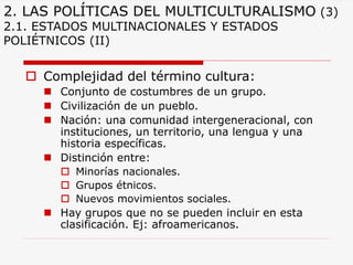 2. LAS POLÍTICAS DEL MULTICULTURALISMO(3) 2.1. ESTADOS MULTINACIONALES Y ESTADOS POLIÉTNICOS (II) 
Complejidad del término cultura: 
Conjunto de costumbres de un grupo. 
Civilización de un pueblo. 
Nación: una comunidad intergeneracional, con instituciones, un territorio, una lengua y una historia específicas. 
Distinción entre: 
Minorías nacionales. 
Grupos étnicos. 
Nuevos movimientos sociales. 
Hay grupos que no se pueden incluir en esta clasificación. Ej: afroamericanos.  