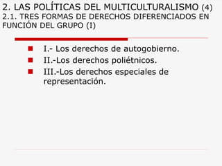 2. LAS POLÍTICAS DEL MULTICULTURALISMO(4) 2.1. TRES FORMAS DE DERECHOS DIFERENCIADOS EN FUNCIÓN DEL GRUPO (I) 
I.-Los derechos de autogobierno. 
II.-Los derechos poliétnicos. 
III.-Los derechos especiales de representación.  
