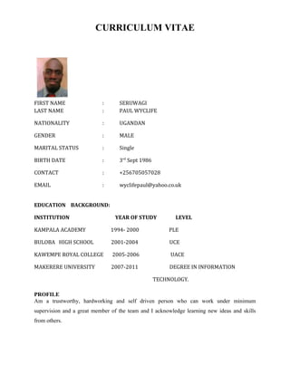 CURRICULUM VITAE
FIRST NAME : SERUWAGI
LAST NAME : PAUL WYCLIFE
NATIONALITY : UGANDAN
GENDER : MALE
MARITAL STATUS : Single
BIRTH DATE : 3rd
Sept 1986
CONTACT : +256705057028
EMAIL : wyclifepaul@yahoo.co.uk
EDUCATION BACKGROUND:
INSTITUTION YEAR OF STUDY LEVEL
KAMPALA ACADEMY 1994- 2000 PLE
BULOBA HIGH SCHOOL 2001-2004 UCE
KAWEMPE ROYAL COLLEGE 2005-2006 UACE
MAKERERE UNIVERSITY 2007-2011 DEGREE IN INFORMATION
TECHNOLOGY.
PROFILE
Am a trustworthy, hardworking and self driven person who can work under minimum
supervision and a great member of the team and I acknowledge learning new ideas and skills
from others.
 