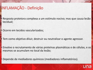 INFLAMAÇÃO - Definição
• Resposta protetora complexa a um estímulo nocivo; mas que causa lesão
tecidual;
• Ocorre em tecidos vascularizados;
• Tem como objetivo diluir, destruir ou neutralizar o agente agressor.
• Envolve o recrutamento de várias proteínas plasmáticas e de células, e os
mesmos se acumulam no local da lesão;
• Depende de mediadores químicos (mediadores inflamatórios).
 