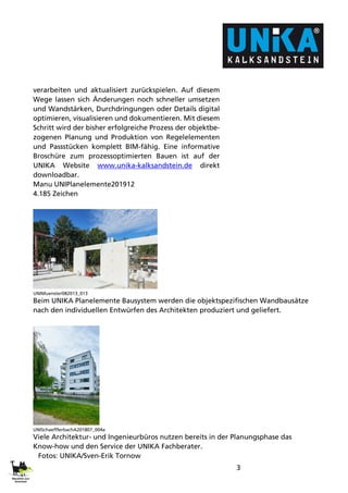 3
verarbeiten und aktualisiert zurückspielen. Auf diesem
Wege lassen sich Änderungen noch schneller umsetzen
und Wandstärken, Durchdringungen oder Details digital
optimieren, visualisieren und dokumentieren. Mit diesem
Schritt wird der bisher erfolgreiche Prozess der objektbe-
zogenen Planung und Produktion von Regelelementen
und Passstücken komplett BIM-fähig. Eine informative
Broschüre zum prozessoptimierten Bauen ist auf der
UNIKA Website www.unika-kalksandstein.de direkt
downloadbar.
Manu UNIPlanelemente201912
4.185 Zeichen
UNIMuenster082013_013
Beim UNIKA Planelemente Bausystem werden die objektspezifischen Wandbausätze
nach den individuellen Entwürfen des Architekten produziert und geliefert.
UNISchaefflerbachA201807_004a
Viele Architektur- und Ingenieurbüros nutzen bereits in der Planungsphase das
Know-how und den Service der UNIKA Fachberater.
Fotos: UNIKA/Sven-Erik Tornow
 