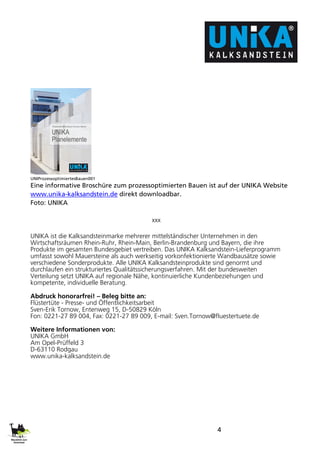 4
UNIProzessoptimiertesBauen001
Eine informative Broschüre zum prozessoptimierten Bauen ist auf der UNIKA Website
www.unika-kalksandstein.de direkt downloadbar.
Foto: UNIKA
xxx
UNIKA ist die Kalksandsteinmarke mehrerer mittelständischer Unternehmen in den
Wirtschaftsräumen Rhein-Ruhr, Rhein-Main, Berlin-Brandenburg und Bayern, die ihre
Produkte im gesamten Bundesgebiet vertreiben. Das UNIKA Kalksandstein-Lieferprogramm
umfasst sowohl Mauersteine als auch werkseitig vorkonfektionierte Wandbausätze sowie
verschiedene Sonderprodukte. Alle UNIKA Kalksandsteinprodukte sind genormt und
durchlaufen ein strukturiertes Qualitätssicherungsverfahren. Mit der bundesweiten
Verteilung setzt UNIKA auf regionale Nähe, kontinuierliche Kundenbeziehungen und
kompetente, individuelle Beratung.
Abdruck honorarfrei! – Beleg bitte an:
Flüstertüte - Presse- und Öffentlichkeitsarbeit
Sven-Erik Tornow, Entenweg 15, D-50829 Köln
Fon: 0221-27 89 004, Fax: 0221-27 89 009, E-mail: Sven.Tornow@fluestertuete.de
Weitere Informationen von:
UNIKA GmbH
Am Opel-Prüffeld 3
D-63110 Rodgau
www.unika-kalksandstein.de
 