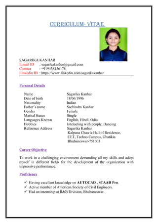 CurriCulum- Vitae
SAGARIKA KANHAR
E.mail ID : sagarikakanhar@gmail.com
Contact : +919438456178
Linkedin ID : https://www.linkedin.com/sagarikakanhar
Personal Details
Name Sagarika Kanhar
Date of birth 18/06/1996
Nationality Indian
Father’s name Sachindra Kanhar
Gender Female
Marital Status Single
Languages Known English, Hindi, Odia
Hobbies Interacting with people, Dancing
Reference Address Sagarika Kanhar
Kalpana Chawla Hall of Residence,
CET, Techno Campus, Ghatikia
Bhubaneswar-751003
Career Objective
To work in a challenging environment demanding all my skills and adopt
myself in different fields for the development of the organization with
impressive performance.
Proficiency
 Having excellent knowledge on AUTOCAD , STAAD Pro.
 Active member of American Society of Civil Engineers.
 Had an internship at R&B Division, Bhubaneswar.
 