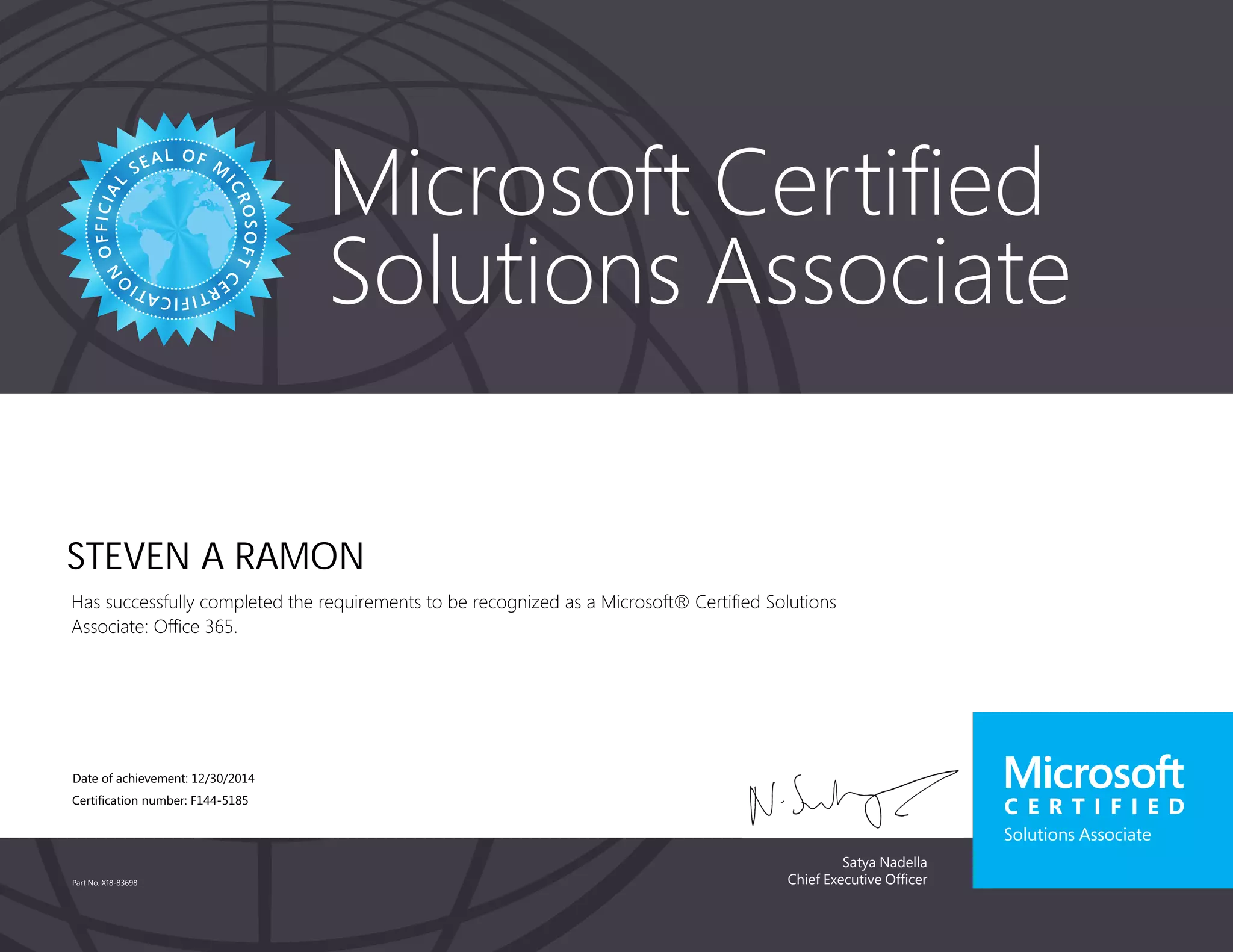 Satya Nadella
Chief Executive Officer
Microsoft Certified
Solutions Associate
Part No. X18-83698
STEVEN A RAMON
Has successfully completed the requirements to be recognized as a Microsoft® Certified Solutions
Associate: Office 365.
Date of achievement: 12/30/2014
Certification number: F144-5185