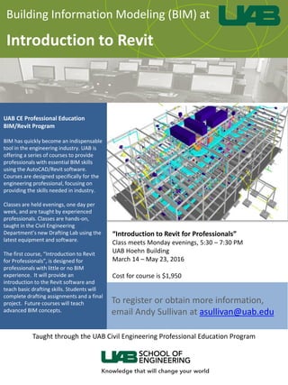Building Information Modeling (BIM) at
Introduction to Revit
UAB CE Professional Education
BIM/Revit Program
BIM has quickly become an indispensable
tool in the engineering industry. UAB is
offering a series of courses to provide
professionals with essential BIM skills
using the AutoCAD/Revit software.
Courses are designed specifically for the
engineering professional, focusing on
providing the skills needed in industry.
Classes are held evenings, one day per
week, and are taught by experienced
professionals. Classes are hands-on,
taught in the Civil Engineering
Department’s new Drafting Lab using the
latest equipment and software.
The first course, “Introduction to Revit
for Professionals”, is designed for
professionals with little or no BIM
experience. It will provide an
introduction to the Revit software and
teach basic drafting skills. Students will
complete drafting assignments and a final
project. Future courses will teach
advanced BIM concepts.
To register or obtain more information,
email Andy Sullivan at asullivan@uab.edu
“Introduction to Revit for Professionals”
Class meets Monday evenings, 5:30 – 7:30 PM
UAB Hoehn Building
March 14 – May 23, 2016
Cost for course is $1,950
Taught through the UAB Civil Engineering Professional Education Program
 
