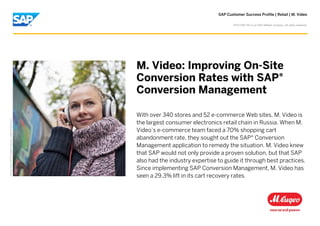 SAP Customer Success Profile | Retail | M. Video
PictureCredit|SAPSE,Walldorf,Germany.Usedwithpermission.
M. Video: Improving On-Site
Conversion Rates with SAP®
Conversion Management
With over 340 stores and 52 e-commerce Web sites, M. Video is
the largest consumer electronics retail chain in Russia. When M.
Video’s e-commerce team faced a 70% shopping cart
abandonment rate, they sought out the SAP® Conversion
Management application to remedy the situation. M. Video knew
that SAP would not only provide a proven solution, but that SAP
also had the industry expertise to guide it through best practices.
Since implementing SAP Conversion Management, M. Video has
seen a 29.3% lift in its cart recovery rates.
©
2014 SAP SE or an SAP affiliate company. All rights reserved.
 