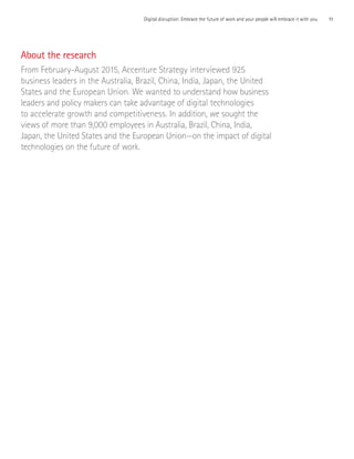 11Digital disruption: Embrace the future of work and your people will embrace it with you
About the research
From February-August 2015, Accenture Strategy interviewed 925
business leaders in the Australia, Brazil, China, India, Japan, the United
States and the European Union. We wanted to understand how business
leaders and policy makers can take advantage of digital technologies
to accelerate growth and competitiveness. In addition, we sought the
views of more than 9,000 employees in Australia, Brazil, China, India,
Japan, the United States and the European Union—on the impact of digital
technologies on the future of work.
 