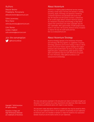 Copyright © 2016 Accenture
All rights reserved.
Accenture, its logo, and
High Performance Delivered
are trademarks of Accenture.
The views and opinions expressed in this document are meant to stimulate thought and
discussion. As each business has unique requirements and objectives, these ideas should
not be viewed as professional advice with respect to your business.
This document makes descriptive reference to trademarks that may be owned by others.
The use of such trademarks herein is not an assertion of ownership of such trademarks
by Accenture and is not intended to represent or imply the existence of an association
between Accenture and the lawful owners of such trademarks.
About Accenture
Accenture is a leading global professional services company,
providing a broad range of services and solutions in strategy,
consulting, digital, technology and operations. Combining
unmatched experience and specialized skills across more
than 40 industries and all business functions—underpinned
by the world’s largest delivery network—Accenture works at
the intersection of business and technology to help clients
improve their performance and create sustainable value for
their stakeholders. With approximately 373,000 people serving
clients in more than 120 countries, Accenture drives innovation
to improve the way the world works and lives.
Visit us at www.accenture.com.
About Accenture Strategy
Accenture Strategy operates at the intersection of business
and technology. We bring together our capabilities in business,
technology, operations and function strategy to help our clients
envision and execute industry-specific strategies that support
enterprise wide transformation. Our focus on issues related to
digital disruption, competitiveness, global operating models,
talent and leadership help drive both efficiencies and growth.
For more information, follow @AccentureStrat or visit
www.accenture.com/strategy.
Authors
Deborah Brecher
Philadelphia, Pennsylvania
deborah.brecher@accenture.com
Celine Laurenceau
Paris, France
celine.laurenceau@accenture.com
Colin Sloman
London, England
colin.sloman@accenture.com
Join the conversation
@AccentureStrat
 