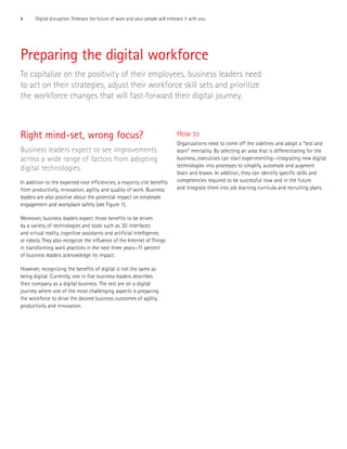 4 Digital disruption: Embrace the future of work and your people will embrace it with you
Preparing the digital workforce
To capitalize on the positivity of their employees, business leaders need
to act on their strategies, adjust their workforce skill sets and prioritize
the workforce changes that will fast-forward their digital journey.
Right mind-set, wrong focus?
Business leaders expect to see improvements
across a wide range of factors from adopting
digital technologies.
In addition to the expected cost efficiencies, a majority cite benefits
from productivity, innovation, agility and quality of work. Business
leaders are also positive about the potential impact on employee
engagement and workplace safety (see Figure 1).
Moreover, business leaders expect those benefits to be driven
by a variety of technologies and tools such as 3D interfaces
and virtual reality, cognitive assistants and artificial intelligence,
or robots. They also recognize the influence of the Internet of Things
in transforming work practices in the next three years—71 percent
of business leaders acknowledge its impact.
However, recognizing the benefits of digital is not the same as
being digital. Currently, one in five business leaders describes
their company as a digital business. The rest are on a digital
journey where one of the most challenging aspects is preparing
the workforce to drive the desired business outcomes of agility,
productivity and innovation.
How to
Organizations need to come off the sidelines and adopt a “test and
learn” mentality. By selecting an area that is differentiating for the
business, executives can start experimenting—integrating new digital
technologies into processes to simplify, automate and augment
brain and brawn. In addition, they can identify specific skills and
competencies required to be successful now and in the future
and integrate them into job learning curricula and recruiting plans.
 