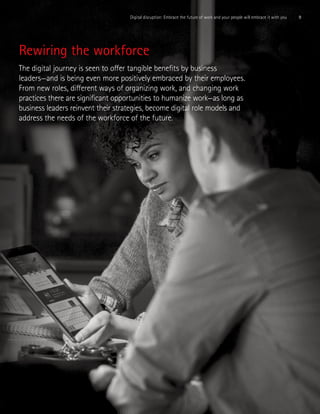 9Digital disruption: Embrace the future of work and your people will embrace it with you
Rewiring the workforce
The digital journey is seen to offer tangible benefits by business
leaders—and is being even more positively embraced by their employees.
From new roles, different ways of organizing work, and changing work
practices there are significant opportunities to humanize work—as long as
business leaders reinvent their strategies, become digital role models and
address the needs of the workforce of the future.
 