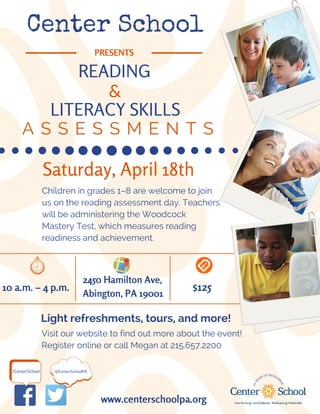 Center School
PRESENTS
READING
A S S E S S M E N T S
&
LITERACY SKILLS
@CenterSchoolPA/CenterSchool
Saturday, April 18th
10 a.m. – 4 p.m.
2450 Hamilton Ave,
Abington, PA 19001
$125
www.centerschoolpa.org
Children in grades 1–8 are welcome to join
us on the reading assessment day. Teachers
will be administering the Woodcock
Mastery Test, which measures reading
readiness and achievement.
Visit our website to find out more about the event!
Register online or call Megan at 215.657.2200
Light refreshments, tours, and more!
 