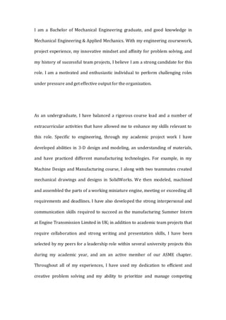 I am a Bachelor of Mechanical Engineering graduate, and good knowledge in
Mechanical Engineering & Applied Mechanics. With my engineering coursework,
project experience, my innovative mindset and affinity for problem solving, and
my history of successful team projects, I believe I am a strong candidate for this
role. I am a motivated and enthusiastic individual to perform challenging roles
under pressure and get effective output for the organization.
As an undergraduate, I have balanced a rigorous course load and a number of
extracurricular activities that have allowed me to enhance my skills relevant to
this role. Specific to engineering, through my academic project work I have
developed abilities in 3-D design and modeling, an understanding of materials,
and have practiced different manufacturing technologies. For example, in my
Machine Design and Manufacturing course, I along with two teammates created
mechanical drawings and designs in SolidWorks. We then modeled, machined
and assembled the parts of a working miniature engine, meeting or exceeding all
requirements and deadlines. I have also developed the strong interpersonal and
communication skills required to succeed as the manufacturing Summer Intern
at Engine Transmission Limited in UK; in addition to academic team projects that
require collaboration and strong writing and presentation skills, I have been
selected by my peers for a leadership role within several university projects this
during my academic year, and am an active member of our ASME chapter.
Throughout all of my experiences, I have used my dedication to efficient and
creative problem solving and my ability to prioritize and manage competing
 