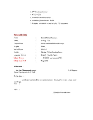 3. UV Spectrophotometer
4. K/F (Veego)
5. Automatic Hardness Tester
6. Automatic potentiometric titrator
7. Friability instrument, etc and all other QC instruments
Personal Details
Name : Basant Kumar Rauniyar
D.O.B. : 1st
Aug. 1979
Fathers Name : Shri Ramchandra Prasad Rauniyar
Religion : Hindu
Marital Status : Married
Hobbies : Playing Cricket, Reading books
Language Known : English. Hindi & Nepali
Salary Drawn : 5,40,000/- per annum. (NC)
Salary Expected : Negotiable
References :
Mr. Nur Muhammad Ansari Q.A.Manager
Sumy Pharmaceuticals (P) Ltd.
Declaration :
I here by declare that all the above information’s furnished by me are correct to my
knowledge.
Date :
Place :
(Rauniyar Basant Kumar)
 