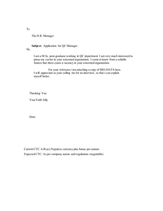 To
The H.R. Manager
Subject: Application for QC Manager.
Sir,
I am a M.Sc. post-graduate working in QC department. I am very much interested to
purse my carrier in your esteemed organization. I came to know from a reliable
Source that there exists a vacancy in your esteemed organization.
For your reference iam attaching a copy of BIO-DATA here.
I will appreciate as your calling me for an interview, so that i can explain
myself better.
Thanking You
Your Faith fully
Date:
Current CTC: 6.0Lacs Nepalese currency plus bonus per annum
Expected CTC: As per company norms and regulations (negotiable)
 