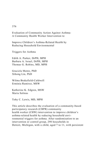 376
Evaluation of Community Action Against Asthma:
A Community Health Worker Intervention to
Improve Children’s Asthma-Related Health by
Reducing Household Environmental
Triggers for Asthma
Edith A. Parker, DrPH, MPH
Barbara A. Israel, DrPH, MPH
Thomas G. Robins, MD, MPH
Graciela Mentz, PhD
Xihong Lin, PhD
Wilma Brakefield-Caldwell
Erminia Ramirez, MSW
Katherine K. Edgren, MSW
Maria Salinas
Toby C. Lewis, MD, MPH
This article describes the evaluation of a community-based
participatory research (CBPR) community
health worker (CHW) intervention to improve children’s
asthma-related health by reducing household envi-
ronmental triggers for asthma. After randomization to an
intervention or control group, 298 households in
Detroit, Michigan, with a child, aged 7 to 11, with persistent
 