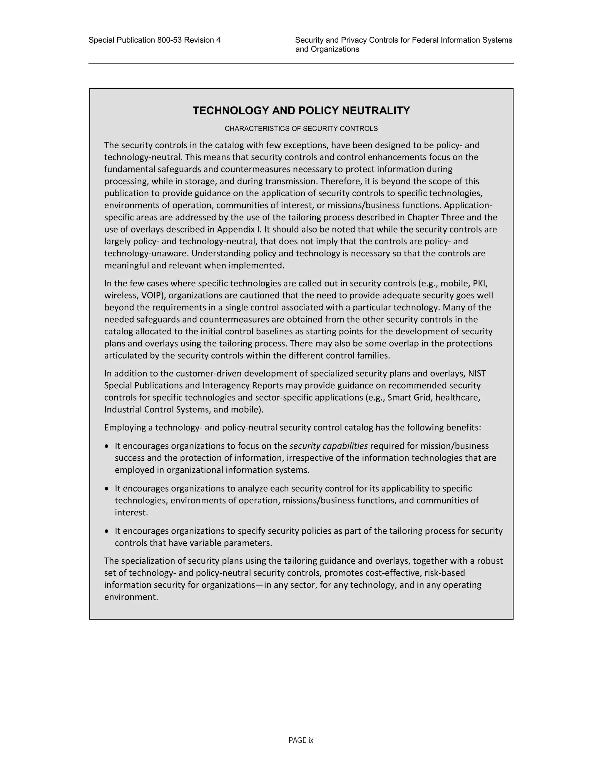 Special Publication 800-53 Revision 4 Security and Privacy Controls for Federal Information Systems
and Organizations
________________________________________________________________________________________________
TECHNOLOGY AND POLICY NEUTRALITY
CHARACTERISTICS OF SECURITY CONTROLS
The security controls in the catalog with few exceptions, have been designed to be policy- and
technology-neutral. This means that security controls and control enhancements focus on the
fundamental safeguards and countermeasures necessary to protect information during
processing, while in storage, and during transmission. Therefore, it is beyond the scope of this
publication to provide guidance on the application of security controls to specific technologies,
environments of operation, communities of interest, or missions/business functions. Application-
specific areas are addressed by the use of the tailoring process described in Chapter Three and the
use of overlays described in Appendix I. It should also be noted that while the security controls are
largely policy- and technology-neutral, that does not imply that the controls are policy- and
technology-unaware. Understanding policy and technology is necessary so that the controls are
meaningful and relevant when implemented.
In the few cases where specific technologies are called out in security controls (e.g., mobile, PKI,
wireless, VOIP), organizations are cautioned that the need to provide adequate security goes well
beyond the requirements in a single control associated with a particular technology. Many of the
needed safeguards and countermeasures are obtained from the other security controls in the
catalog allocated to the initial control baselines as starting points for the development of security
plans and overlays using the tailoring process. There may also be some overlap in the protections
articulated by the security controls within the different control families.
In addition to the customer-driven development of specialized security plans and overlays, NIST
Special Publications and Interagency Reports may provide guidance on recommended security
controls for specific technologies and sector-specific applications (e.g., Smart Grid, healthcare,
Industrial Control Systems, and mobile).
Employing a technology- and policy-neutral security control catalog has the following benefits:
• It encourages organizations to focus on the security capabilities required for mission/business
success and the protection of information, irrespective of the information technologies that are
employed in organizational information systems.
• It encourages organizations to analyze each security control for its applicability to specific
technologies, environments of operation, missions/business functions, and communities of
interest.
• It encourages organizations to specify security policies as part of the tailoring process for security
controls that have variable parameters.
The specialization of security plans using the tailoring guidance and overlays, together with a robust
set of technology- and policy-neutral security controls, promotes cost-effective, risk-based
information security for organizations—in any sector, for any technology, and in any operating
environment.
PAGE ix
 