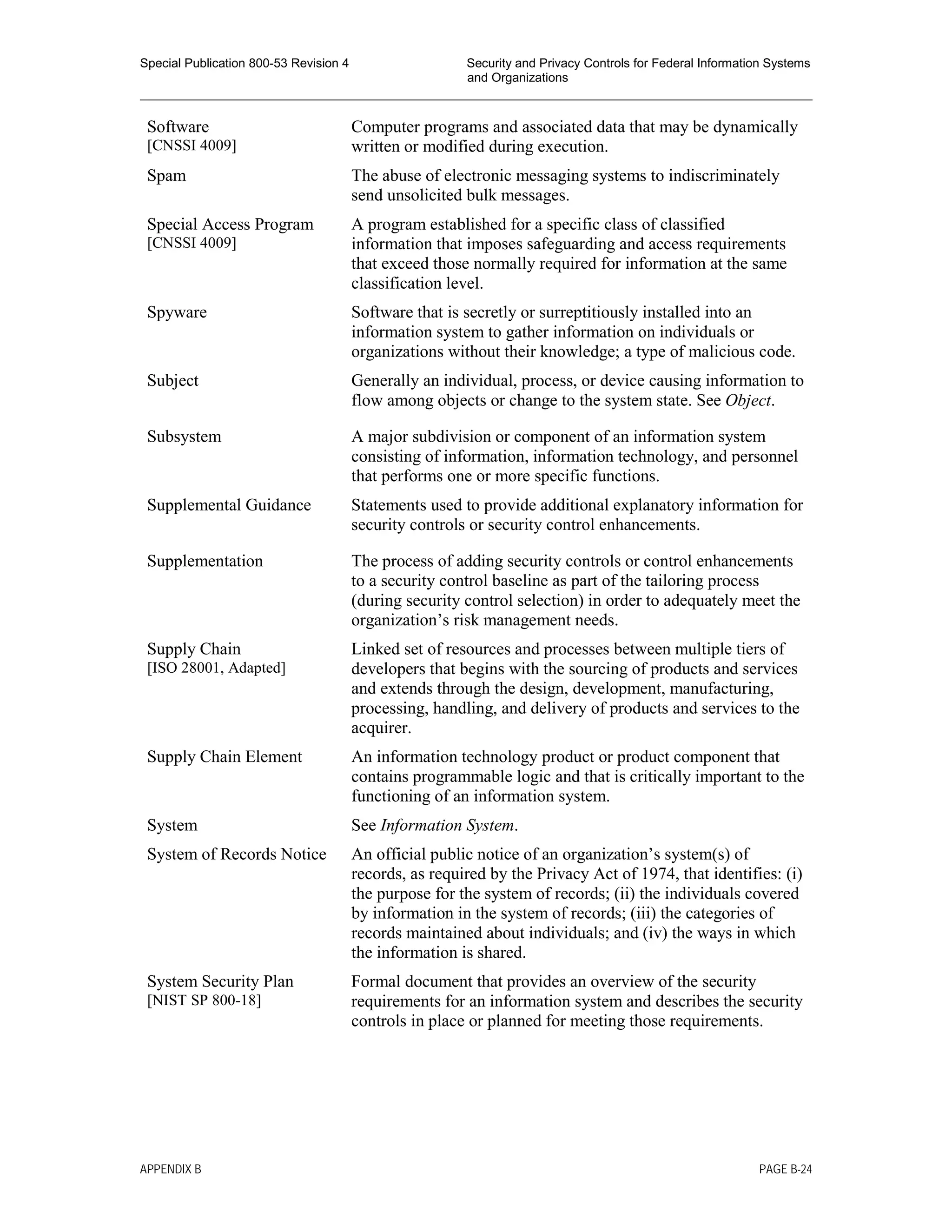 Special Publication 800-53 Revision 4 Security and Privacy Controls for Federal Information Systems
and Organizations
________________________________________________________________________________________________
Software
[CNSSI 4009]
Computer programs and associated data that may be dynamically
written or modified during execution.
Spam The abuse of electronic messaging systems to indiscriminately
send unsolicited bulk messages.
Special Access Program
[CNSSI 4009]
A program established for a specific class of classified
information that imposes safeguarding and access requirements
that exceed those normally required for information at the same
classification level.
Spyware Software that is secretly or surreptitiously installed into an
information system to gather information on individuals or
organizations without their knowledge; a type of malicious code.
Subject Generally an individual, process, or device causing information to
flow among objects or change to the system state. See Object.
Subsystem A major subdivision or component of an information system
consisting of information, information technology, and personnel
that performs one or more specific functions.
Supplemental Guidance Statements used to provide additional explanatory information for
security controls or security control enhancements.
Supplementation The process of adding security controls or control enhancements
to a security control baseline as part of the tailoring process
(during security control selection) in order to adequately meet the
organization’s risk management needs.
Supply Chain
[ISO 28001, Adapted]
Linked set of resources and processes between multiple tiers of
developers that begins with the sourcing of products and services
and extends through the design, development, manufacturing,
processing, handling, and delivery of products and services to the
acquirer.
Supply Chain Element An information technology product or product component that
contains programmable logic and that is critically important to the
functioning of an information system.
System See Information System.
System of Records Notice An official public notice of an organization’s system(s) of
records, as required by the Privacy Act of 1974, that identifies: (i)
the purpose for the system of records; (ii) the individuals covered
by information in the system of records; (iii) the categories of
records maintained about individuals; and (iv) the ways in which
the information is shared.
System Security Plan
[NIST SP 800-18]
Formal document that provides an overview of the security
requirements for an information system and describes the security
controls in place or planned for meeting those requirements.
APPENDIX B PAGE B-24
 