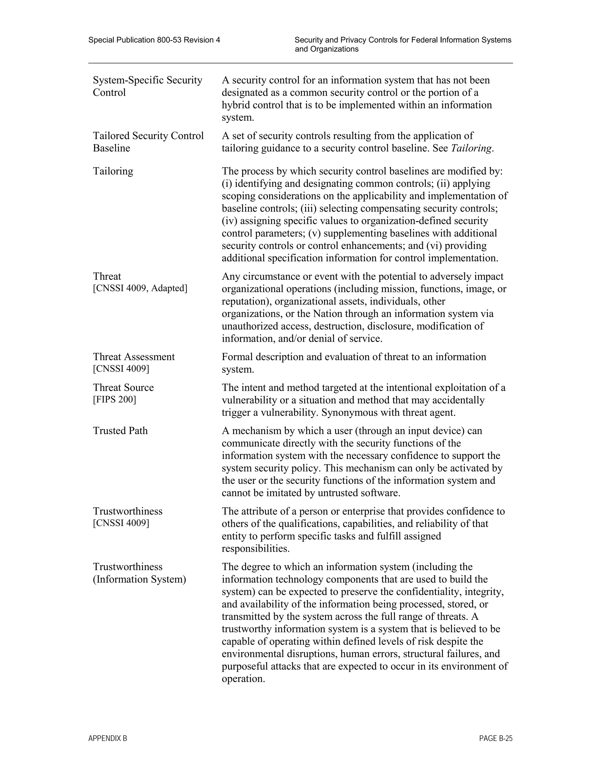 Special Publication 800-53 Revision 4 Security and Privacy Controls for Federal Information Systems
and Organizations
________________________________________________________________________________________________
System-Specific Security
Control
A security control for an information system that has not been
designated as a common security control or the portion of a
hybrid control that is to be implemented within an information
system.
Tailored Security Control
Baseline
A set of security controls resulting from the application of
tailoring guidance to a security control baseline. See Tailoring.
Tailoring The process by which security control baselines are modified by:
(i) identifying and designating common controls; (ii) applying
scoping considerations on the applicability and implementation of
baseline controls; (iii) selecting compensating security controls;
(iv) assigning specific values to organization-defined security
control parameters; (v) supplementing baselines with additional
security controls or control enhancements; and (vi) providing
additional specification information for control implementation.
Threat
[CNSSI 4009, Adapted]
Any circumstance or event with the potential to adversely impact
organizational operations (including mission, functions, image, or
reputation), organizational assets, individuals, other
organizations, or the Nation through an information system via
unauthorized access, destruction, disclosure, modification of
information, and/or denial of service.
Threat Assessment
[CNSSI 4009]
Formal description and evaluation of threat to an information
system.
Threat Source
[FIPS 200]
The intent and method targeted at the intentional exploitation of a
vulnerability or a situation and method that may accidentally
trigger a vulnerability. Synonymous with threat agent.
Trusted Path A mechanism by which a user (through an input device) can
communicate directly with the security functions of the
information system with the necessary confidence to support the
system security policy. This mechanism can only be activated by
the user or the security functions of the information system and
cannot be imitated by untrusted software.
Trustworthiness
[CNSSI 4009]
The attribute of a person or enterprise that provides confidence to
others of the qualifications, capabilities, and reliability of that
entity to perform specific tasks and fulfill assigned
responsibilities.
Trustworthiness
(Information System)
The degree to which an information system (including the
information technology components that are used to build the
system) can be expected to preserve the confidentiality, integrity,
and availability of the information being processed, stored, or
transmitted by the system across the full range of threats. A
trustworthy information system is a system that is believed to be
capable of operating within defined levels of risk despite the
environmental disruptions, human errors, structural failures, and
purposeful attacks that are expected to occur in its environment of
operation.
APPENDIX B PAGE B-25
 