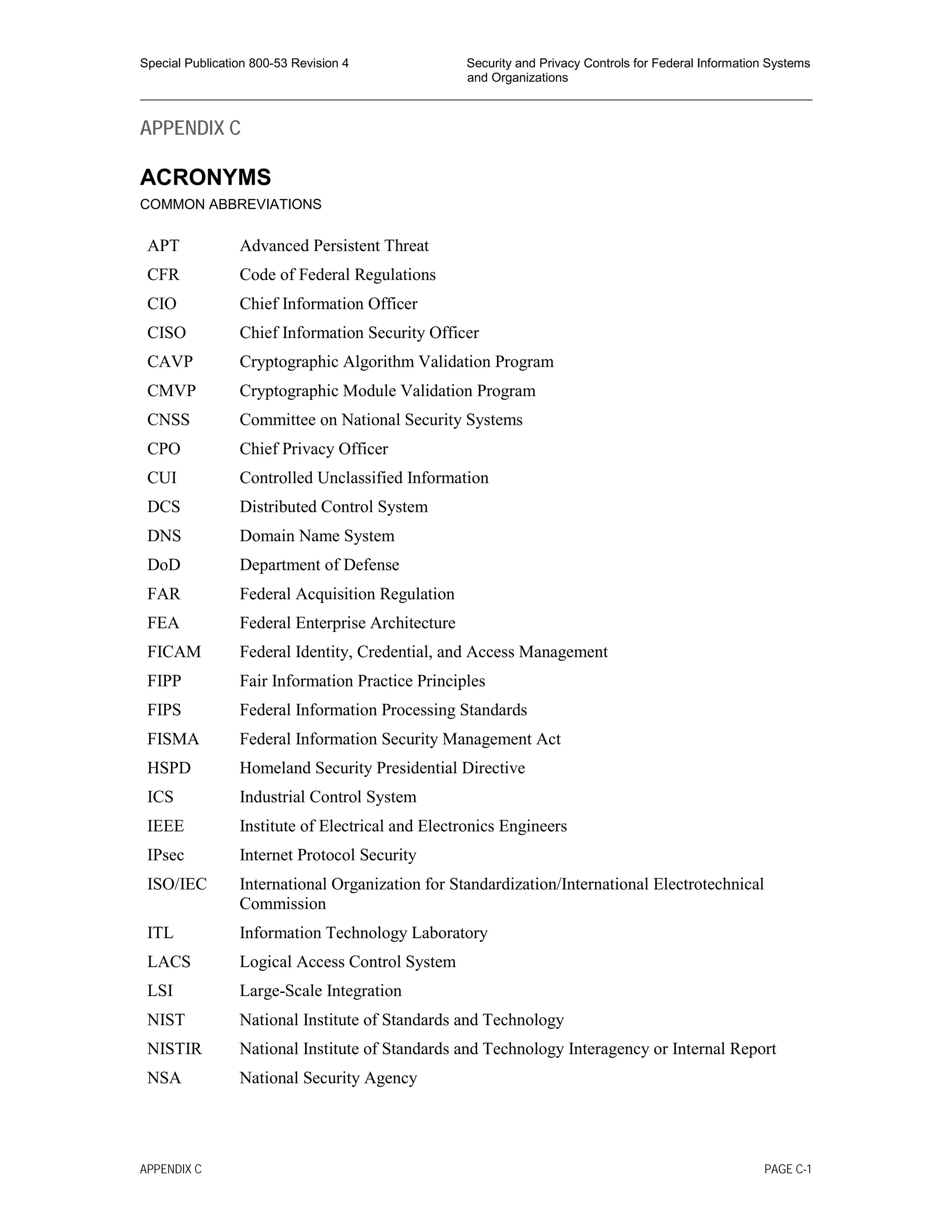Special Publication 800-53 Revision 4 Security and Privacy Controls for Federal Information Systems
and Organizations
________________________________________________________________________________________________
APPENDIX C
ACRONYMS
COMMON ABBREVIATIONS
APT Advanced Persistent Threat
CFR Code of Federal Regulations
CIO Chief Information Officer
CISO Chief Information Security Officer
CAVP Cryptographic Algorithm Validation Program
CMVP Cryptographic Module Validation Program
CNSS Committee on National Security Systems
CPO Chief Privacy Officer
CUI Controlled Unclassified Information
DCS Distributed Control System
DNS Domain Name System
DoD Department of Defense
FAR Federal Acquisition Regulation
FEA Federal Enterprise Architecture
FICAM Federal Identity, Credential, and Access Management
FIPP Fair Information Practice Principles
FIPS Federal Information Processing Standards
FISMA Federal Information Security Management Act
HSPD Homeland Security Presidential Directive
ICS Industrial Control System
IEEE Institute of Electrical and Electronics Engineers
IPsec Internet Protocol Security
ISO/IEC International Organization for Standardization/International Electrotechnical
Commission
ITL Information Technology Laboratory
LACS Logical Access Control System
LSI Large-Scale Integration
NIST National Institute of Standards and Technology
NISTIR National Institute of Standards and Technology Interagency or Internal Report
NSA National Security Agency
APPENDIX C PAGE C-1
 