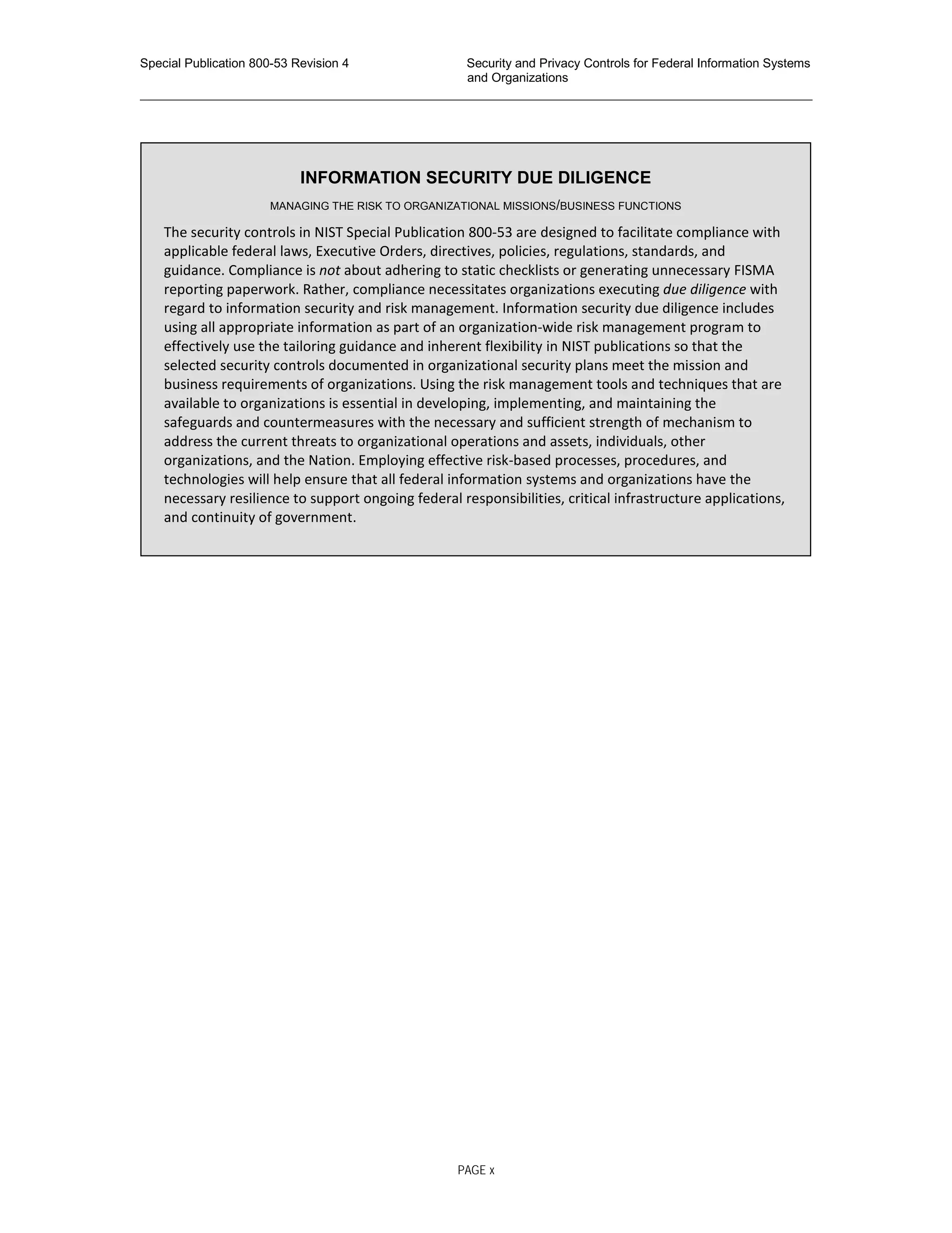 Special Publication 800-53 Revision 4 Security and Privacy Controls for Federal Information Systems
and Organizations
________________________________________________________________________________________________
INFORMATION SECURITY DUE DILIGENCE
MANAGING THE RISK TO ORGANIZATIONAL MISSIONS/BUSINESS FUNCTIONS
The security controls in NIST Special Publication 800-53 are designed to facilitate compliance with
applicable federal laws, Executive Orders, directives, policies, regulations, standards, and
guidance. Compliance is not about adhering to static checklists or generating unnecessary FISMA
reporting paperwork. Rather, compliance necessitates organizations executing due diligence with
regard to information security and risk management. Information security due diligence includes
using all appropriate information as part of an organization-wide risk management program to
effectively use the tailoring guidance and inherent flexibility in NIST publications so that the
selected security controls documented in organizational security plans meet the mission and
business requirements of organizations. Using the risk management tools and techniques that are
available to organizations is essential in developing, implementing, and maintaining the
safeguards and countermeasures with the necessary and sufficient strength of mechanism to
address the current threats to organizational operations and assets, individuals, other
organizations, and the Nation. Employing effective risk-based processes, procedures, and
technologies will help ensure that all federal information systems and organizations have the
necessary resilience to support ongoing federal responsibilities, critical infrastructure applications,
and continuity of government.
PAGE x
 