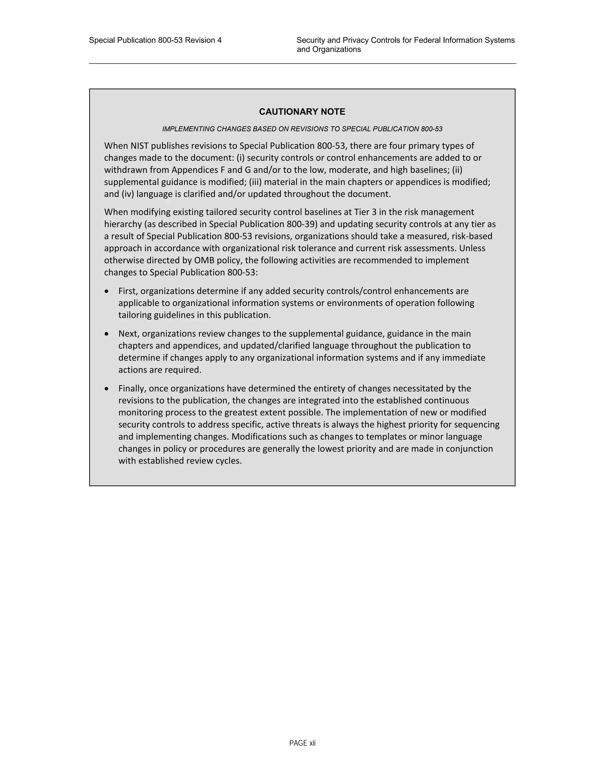 Special Publication 800-53 Revision 4 Security and Privacy Controls for Federal Information Systems
and Organizations
________________________________________________________________________________________________
CAUTIONARY NOTE
IMPLEMENTING CHANGES BASED ON REVISIONS TO SPECIAL PUBLICATION 800-53
When NIST publishes revisions to Special Publication 800-53, there are four primary types of
changes made to the document: (i) security controls or control enhancements are added to or
withdrawn from Appendices F and G and/or to the low, moderate, and high baselines; (ii)
supplemental guidance is modified; (iii) material in the main chapters or appendices is modified;
and (iv) language is clarified and/or updated throughout the document.
When modifying existing tailored security control baselines at Tier 3 in the risk management
hierarchy (as described in Special Publication 800-39) and updating security controls at any tier as
a result of Special Publication 800-53 revisions, organizations should take a measured, risk-based
approach in accordance with organizational risk tolerance and current risk assessments. Unless
otherwise directed by OMB policy, the following activities are recommended to implement
changes to Special Publication 800-53:
• First, organizations determine if any added security controls/control enhancements are
applicable to organizational information systems or environments of operation following
tailoring guidelines in this publication.
• Next, organizations review changes to the supplemental guidance, guidance in the main
chapters and appendices, and updated/clarified language throughout the publication to
determine if changes apply to any organizational information systems and if any immediate
actions are required.
• Finally, once organizations have determined the entirety of changes necessitated by the
revisions to the publication, the changes are integrated into the established continuous
monitoring process to the greatest extent possible. The implementation of new or modified
security controls to address specific, active threats is always the highest priority for sequencing
and implementing changes. Modifications such as changes to templates or minor language
changes in policy or procedures are generally the lowest priority and are made in conjunction
with established review cycles.
PAGE xii
 