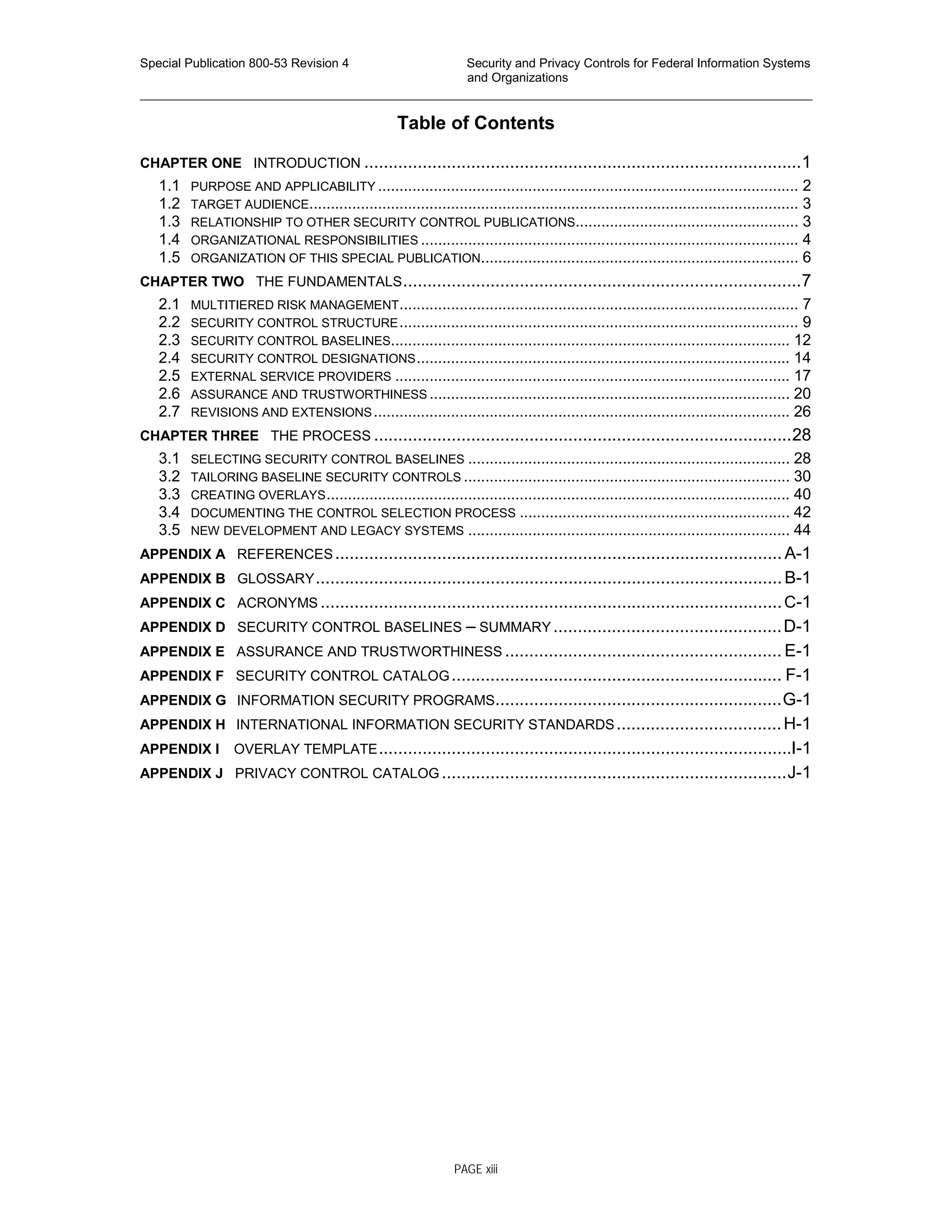 Special Publication 800-53 Revision 4 Security and Privacy Controls for Federal Information Systems
and Organizations
________________________________________________________________________________________________
Table of Contents
CHAPTER ONE INTRODUCTION ..........................................................................................1
1.1 PURPOSE AND APPLICABILITY .................................................................................................. 2
1.2 TARGET AUDIENCE.................................................................................................................. 3
1.3 RELATIONSHIP TO OTHER SECURITY CONTROL PUBLICATIONS.................................................... 3
1.4 ORGANIZATIONAL RESPONSIBILITIES ........................................................................................ 4
1.5 ORGANIZATION OF THIS SPECIAL PUBLICATION.......................................................................... 6
CHAPTER TWO THE FUNDAMENTALS..................................................................................7
2.1 MULTITIERED RISK MANAGEMENT............................................................................................. 7
2.2 SECURITY CONTROL STRUCTURE............................................................................................. 9
2.3 SECURITY CONTROL BASELINES............................................................................................. 12
2.4 SECURITY CONTROL DESIGNATIONS....................................................................................... 14
2.5 EXTERNAL SERVICE PROVIDERS ............................................................................................ 17
2.6 ASSURANCE AND TRUSTWORTHINESS .................................................................................... 20
2.7 REVISIONS AND EXTENSIONS................................................................................................. 26
CHAPTER THREE THE PROCESS ......................................................................................28
3.1 SELECTING SECURITY CONTROL BASELINES ........................................................................... 28
3.2 TAILORING BASELINE SECURITY CONTROLS ............................................................................ 30
3.3 CREATING OVERLAYS............................................................................................................ 40
3.4 DOCUMENTING THE CONTROL SELECTION PROCESS ............................................................... 42
3.5 NEW DEVELOPMENT AND LEGACY SYSTEMS ........................................................................... 44
APPENDIX A REFERENCES............................................................................................ A-1
APPENDIX B GLOSSARY................................................................................................ B-1
APPENDIX C ACRONYMS ...............................................................................................C-1
APPENDIX D SECURITY CONTROL BASELINES – SUMMARY ...............................................D-1
APPENDIX E ASSURANCE AND TRUSTWORTHINESS ......................................................... E-1
APPENDIX F SECURITY CONTROL CATALOG.................................................................... F-1
APPENDIX G INFORMATION SECURITY PROGRAMS...........................................................G-1
APPENDIX H INTERNATIONAL INFORMATION SECURITY STANDARDS..................................H-1
APPENDIX I OVERLAY TEMPLATE.....................................................................................I-1
APPENDIX J PRIVACY CONTROL CATALOG .......................................................................J-1
PAGE xiii
 