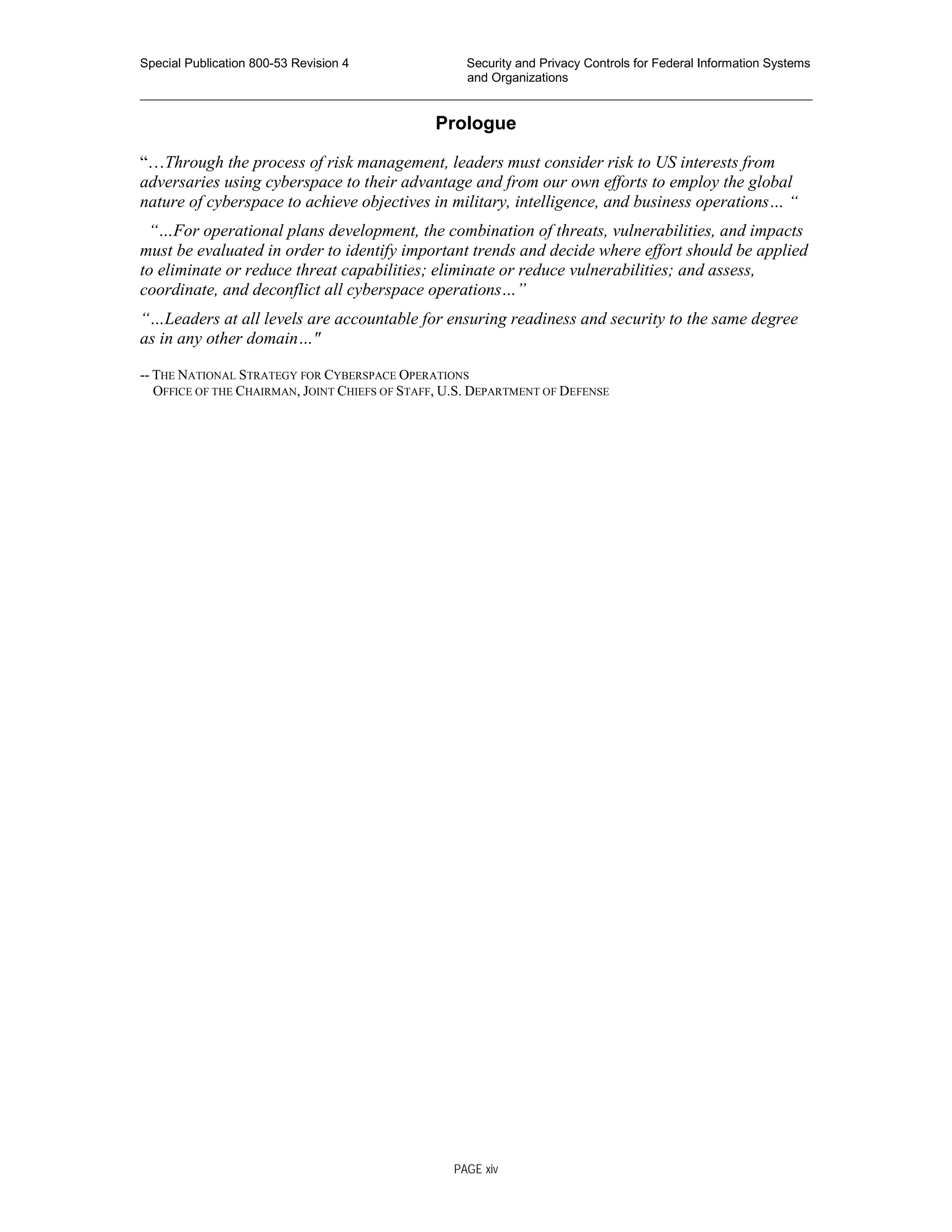 Special Publication 800-53 Revision 4 Security and Privacy Controls for Federal Information Systems
and Organizations
________________________________________________________________________________________________
Prologue
“…Through the process of risk management, leaders must consider risk to US interests from
adversaries using cyberspace to their advantage and from our own efforts to employ the global
nature of cyberspace to achieve objectives in military, intelligence, and business operations… “
“…For operational plans development, the combination of threats, vulnerabilities, and impacts
must be evaluated in order to identify important trends and decide where effort should be applied
to eliminate or reduce threat capabilities; eliminate or reduce vulnerabilities; and assess,
coordinate, and deconflict all cyberspace operations…”
“…Leaders at all levels are accountable for ensuring readiness and security to the same degree
as in any other domain…"
-- THE NATIONAL STRATEGY FOR CYBERSPACE OPERATIONS
OFFICE OF THE CHAIRMAN, JOINT CHIEFS OF STAFF, U.S. DEPARTMENT OF DEFENSE
PAGE xiv
 