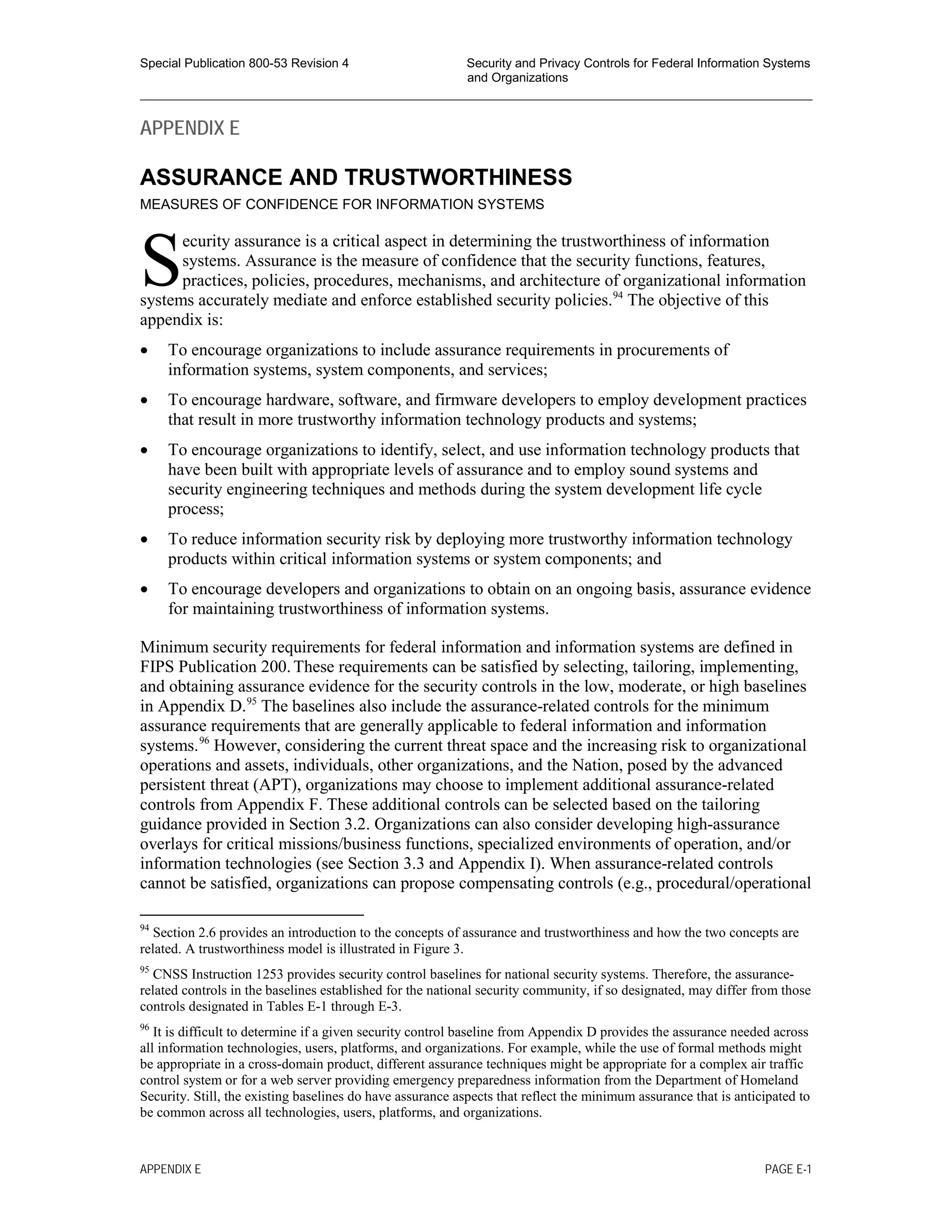 Special Publication 800-53 Revision 4 Security and Privacy Controls for Federal Information Systems
and Organizations
________________________________________________________________________________________________
APPENDIX E
ASSURANCE AND TRUSTWORTHINESS
MEASURES OF CONFIDENCE FOR INFORMATION SYSTEMS
ecurity assurance is a critical aspect in determining the trustworthiness of information
systems. Assurance is the measure of confidence that the security functions, features,
practices, policies, procedures, mechanisms, and architecture of organizational information
systems accurately mediate and enforce established security policies.94
The objective of this
appendix is:
• To encourage organizations to include assurance requirements in procurements of
information systems, system components, and services;
• To encourage hardware, software, and firmware developers to employ development practices
that result in more trustworthy information technology products and systems;
• To encourage organizations to identify, select, and use information technology products that
have been built with appropriate levels of assurance and to employ sound systems and
security engineering techniques and methods during the system development life cycle
process;
• To reduce information security risk by deploying more trustworthy information technology
products within critical information systems or system components; and
• To encourage developers and organizations to obtain on an ongoing basis, assurance evidence
for maintaining trustworthiness of information systems.
Minimum security requirements for federal information and information systems are defined in
FIPS Publication 200.These requirements can be satisfied by selecting, tailoring, implementing,
and obtaining assurance evidence for the security controls in the low, moderate, or high baselines
in Appendix D.95
The baselines also include the assurance-related controls for the minimum
assurance requirements that are generally applicable to federal information and information
systems.96
However, considering the current threat space and the increasing risk to organizational
operations and assets, individuals, other organizations, and the Nation, posed by the advanced
persistent threat (APT), organizations may choose to implement additional assurance-related
controls from Appendix F. These additional controls can be selected based on the tailoring
guidance provided in Section 3.2. Organizations can also consider developing high-assurance
overlays for critical missions/business functions, specialized environments of operation, and/or
information technologies (see Section 3.3 and Appendix I). When assurance-related controls
cannot be satisfied, organizations can propose compensating controls (e.g., procedural/operational
94
Section 2.6 provides an introduction to the concepts of assurance and trustworthiness and how the two concepts are
related. A trustworthiness model is illustrated in Figure 3.
95
CNSS Instruction 1253 provides security control baselines for national security systems. Therefore, the assurance-
related controls in the baselines established for the national security community, if so designated, may differ from those
controls designated in Tables E-1 through E-3.
96
It is difficult to determine if a given security control baseline from Appendix D provides the assurance needed across
all information technologies, users, platforms, and organizations. For example, while the use of formal methods might
be appropriate in a cross-domain product, different assurance techniques might be appropriate for a complex air traffic
control system or for a web server providing emergency preparedness information from the Department of Homeland
Security. Still, the existing baselines do have assurance aspects that reflect the minimum assurance that is anticipated to
be common across all technologies, users, platforms, and organizations.
S
APPENDIX E PAGE E-1
 