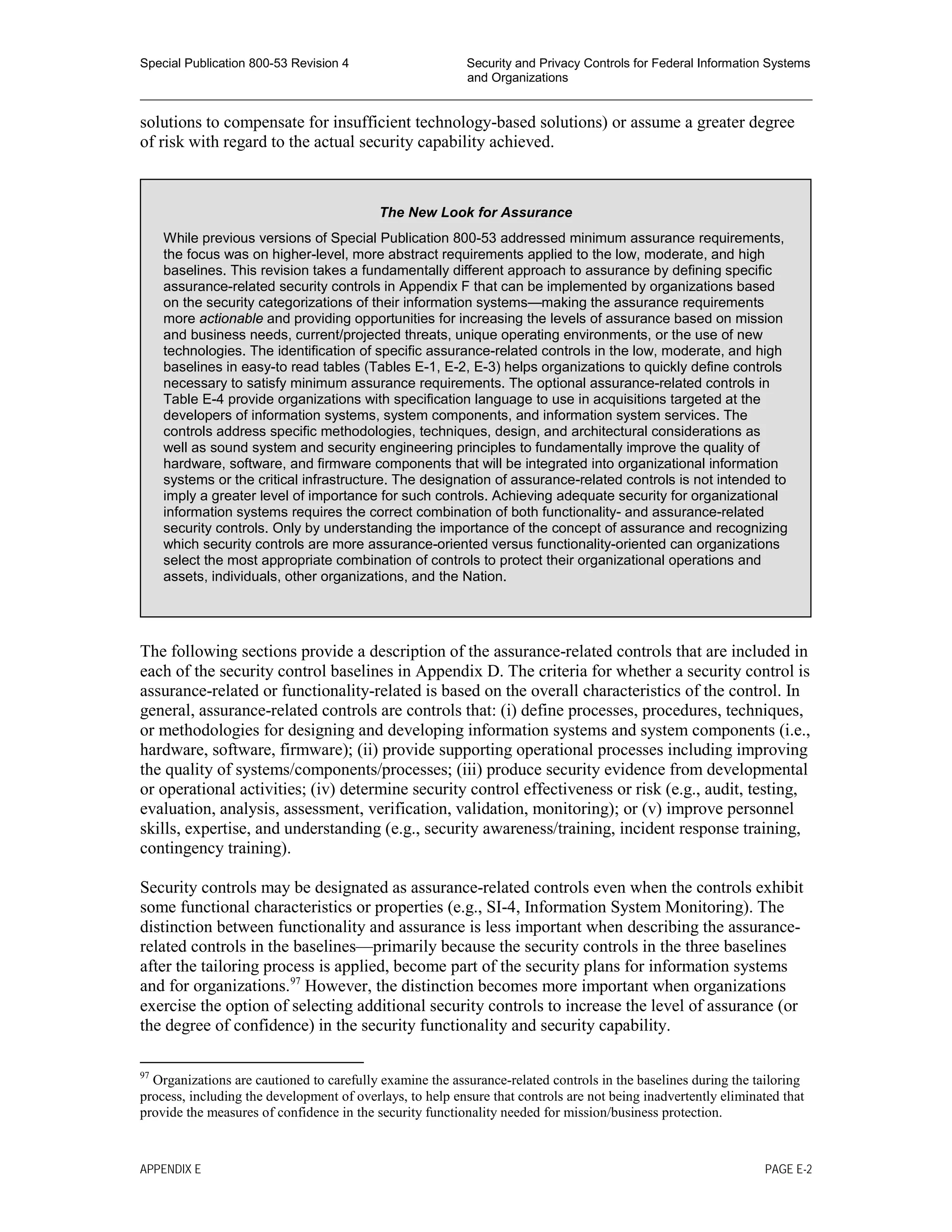 Special Publication 800-53 Revision 4 Security and Privacy Controls for Federal Information Systems
and Organizations
________________________________________________________________________________________________
solutions to compensate for insufficient technology-based solutions) or assume a greater degree
of risk with regard to the actual security capability achieved.
The following sections provide a description of the assurance-related controls that are included in
each of the security control baselines in Appendix D. The criteria for whether a security control is
assurance-related or functionality-related is based on the overall characteristics of the control. In
general, assurance-related controls are controls that: (i) define processes, procedures, techniques,
or methodologies for designing and developing information systems and system components (i.e.,
hardware, software, firmware); (ii) provide supporting operational processes including improving
the quality of systems/components/processes; (iii) produce security evidence from developmental
or operational activities; (iv) determine security control effectiveness or risk (e.g., audit, testing,
evaluation, analysis, assessment, verification, validation, monitoring); or (v) improve personnel
skills, expertise, and understanding (e.g., security awareness/training, incident response training,
contingency training).
Security controls may be designated as assurance-related controls even when the controls exhibit
some functional characteristics or properties (e.g., SI-4, Information System Monitoring). The
distinction between functionality and assurance is less important when describing the assurance-
related controls in the baselines—primarily because the security controls in the three baselines
after the tailoring process is applied, become part of the security plans for information systems
and for organizations.97
However, the distinction becomes more important when organizations
exercise the option of selecting additional security controls to increase the level of assurance (or
the degree of confidence) in the security functionality and security capability.
97
Organizations are cautioned to carefully examine the assurance-related controls in the baselines during the tailoring
process, including the development of overlays, to help ensure that controls are not being inadvertently eliminated that
provide the measures of confidence in the security functionality needed for mission/business protection.
The New Look for Assurance
While previous versions of Special Publication 800-53 addressed minimum assurance requirements,
the focus was on higher-level, more abstract requirements applied to the low, moderate, and high
baselines. This revision takes a fundamentally different approach to assurance by defining specific
assurance-related security controls in Appendix F that can be implemented by organizations based
on the security categorizations of their information systems—making the assurance requirements
more actionable and providing opportunities for increasing the levels of assurance based on mission
and business needs, current/projected threats, unique operating environments, or the use of new
technologies. The identification of specific assurance-related controls in the low, moderate, and high
baselines in easy-to read tables (Tables E-1, E-2, E-3) helps organizations to quickly define controls
necessary to satisfy minimum assurance requirements. The optional assurance-related controls in
Table E-4 provide organizations with specification language to use in acquisitions targeted at the
developers of information systems, system components, and information system services. The
controls address specific methodologies, techniques, design, and architectural considerations as
well as sound system and security engineering principles to fundamentally improve the quality of
hardware, software, and firmware components that will be integrated into organizational information
systems or the critical infrastructure. The designation of assurance-related controls is not intended to
imply a greater level of importance for such controls. Achieving adequate security for organizational
information systems requires the correct combination of both functionality- and assurance-related
security controls. Only by understanding the importance of the concept of assurance and recognizing
which security controls are more assurance-oriented versus functionality-oriented can organizations
select the most appropriate combination of controls to protect their organizational operations and
assets, individuals, other organizations, and the Nation.
APPENDIX E PAGE E-2
 
