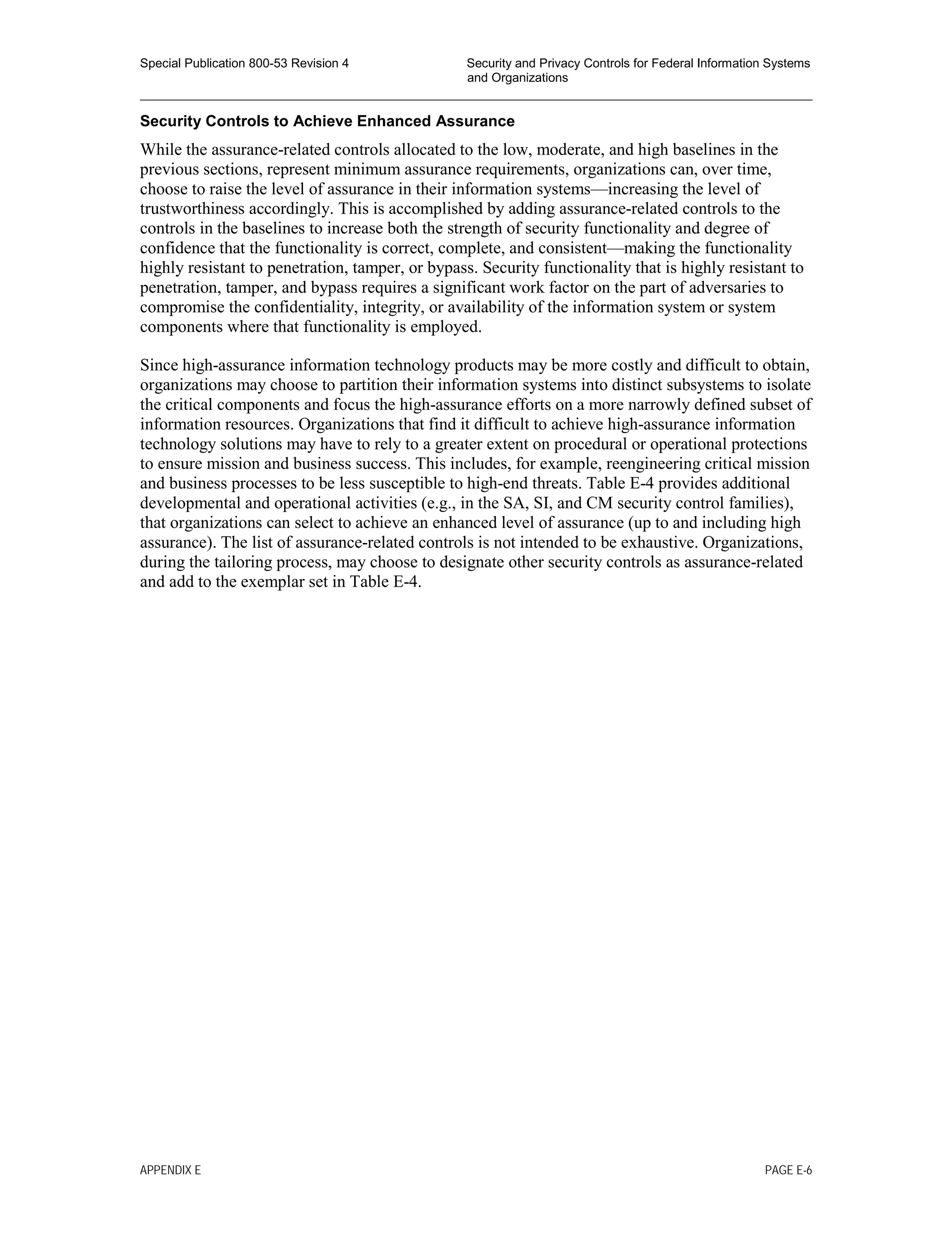 Special Publication 800-53 Revision 4 Security and Privacy Controls for Federal Information Systems
and Organizations
________________________________________________________________________________________________
Security Controls to Achieve Enhanced Assurance
While the assurance-related controls allocated to the low, moderate, and high baselines in the
previous sections, represent minimum assurance requirements, organizations can, over time,
choose to raise the level of assurance in their information systems—increasing the level of
trustworthiness accordingly. This is accomplished by adding assurance-related controls to the
controls in the baselines to increase both the strength of security functionality and degree of
confidence that the functionality is correct, complete, and consistent—making the functionality
highly resistant to penetration, tamper, or bypass. Security functionality that is highly resistant to
penetration, tamper, and bypass requires a significant work factor on the part of adversaries to
compromise the confidentiality, integrity, or availability of the information system or system
components where that functionality is employed.
Since high-assurance information technology products may be more costly and difficult to obtain,
organizations may choose to partition their information systems into distinct subsystems to isolate
the critical components and focus the high-assurance efforts on a more narrowly defined subset of
information resources. Organizations that find it difficult to achieve high-assurance information
technology solutions may have to rely to a greater extent on procedural or operational protections
to ensure mission and business success. This includes, for example, reengineering critical mission
and business processes to be less susceptible to high-end threats. Table E-4 provides additional
developmental and operational activities (e.g., in the SA, SI, and CM security control families),
that organizations can select to achieve an enhanced level of assurance (up to and including high
assurance). The list of assurance-related controls is not intended to be exhaustive. Organizations,
during the tailoring process, may choose to designate other security controls as assurance-related
and add to the exemplar set in Table E-4.
APPENDIX E PAGE E-6
 
