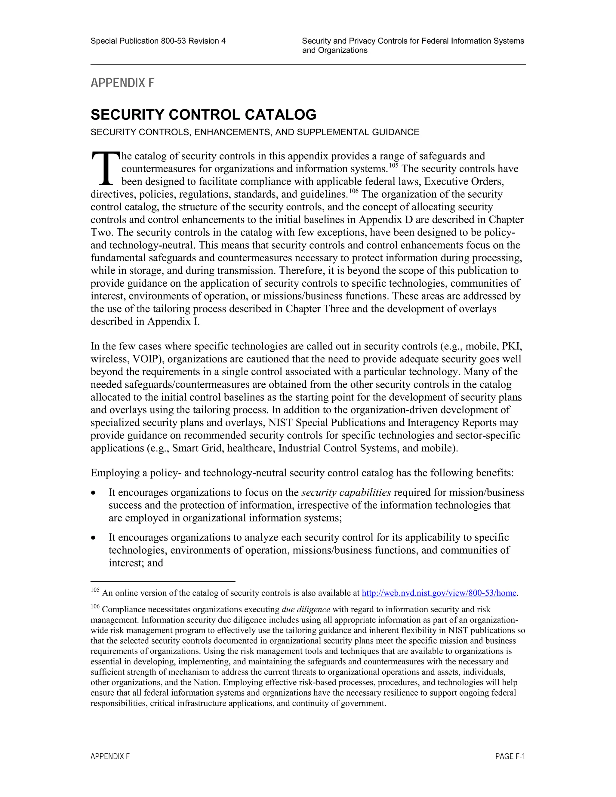 Special Publication 800-53 Revision 4 Security and Privacy Controls for Federal Information Systems
and Organizations
________________________________________________________________________________________________
APPENDIX F
SECURITY CONTROL CATALOG
SECURITY CONTROLS, ENHANCEMENTS, AND SUPPLEMENTAL GUIDANCE
he catalog of security controls in this appendix provides a range of safeguards and
countermeasures for organizations and information systems.105
The security controls have
been designed to facilitate compliance with applicable federal laws, Executive Orders,
directives, policies, regulations, standards, and guidelines.106
The organization of the security
control catalog, the structure of the security controls, and the concept of allocating security
controls and control enhancements to the initial baselines in Appendix D are described in Chapter
Two. The security controls in the catalog with few exceptions, have been designed to be policy-
and technology-neutral. This means that security controls and control enhancements focus on the
fundamental safeguards and countermeasures necessary to protect information during processing,
while in storage, and during transmission. Therefore, it is beyond the scope of this publication to
provide guidance on the application of security controls to specific technologies, communities of
interest, environments of operation, or missions/business functions. These areas are addressed by
the use of the tailoring process described in Chapter Three and the development of overlays
described in Appendix I.
In the few cases where specific technologies are called out in security controls (e.g., mobile, PKI,
wireless, VOIP), organizations are cautioned that the need to provide adequate security goes well
beyond the requirements in a single control associated with a particular technology. Many of the
needed safeguards/countermeasures are obtained from the other security controls in the catalog
allocated to the initial control baselines as the starting point for the development of security plans
and overlays using the tailoring process. In addition to the organization-driven development of
specialized security plans and overlays, NIST Special Publications and Interagency Reports may
provide guidance on recommended security controls for specific technologies and sector-specific
applications (e.g., Smart Grid, healthcare, Industrial Control Systems, and mobile).
Employing a policy- and technology-neutral security control catalog has the following benefits:
• It encourages organizations to focus on the security capabilities required for mission/business
success and the protection of information, irrespective of the information technologies that
are employed in organizational information systems;
• It encourages organizations to analyze each security control for its applicability to specific
technologies, environments of operation, missions/business functions, and communities of
interest; and
105
An online version of the catalog of security controls is also available at http://web.nvd.nist.gov/view/800-53/home.
106
Compliance necessitates organizations executing due diligence with regard to information security and risk
management. Information security due diligence includes using all appropriate information as part of an organization-
wide risk management program to effectively use the tailoring guidance and inherent flexibility in NIST publications so
that the selected security controls documented in organizational security plans meet the specific mission and business
requirements of organizations. Using the risk management tools and techniques that are available to organizations is
essential in developing, implementing, and maintaining the safeguards and countermeasures with the necessary and
sufficient strength of mechanism to address the current threats to organizational operations and assets, individuals,
other organizations, and the Nation. Employing effective risk-based processes, procedures, and technologies will help
ensure that all federal information systems and organizations have the necessary resilience to support ongoing federal
responsibilities, critical infrastructure applications, and continuity of government.
T
APPENDIX F PAGE F-1
 