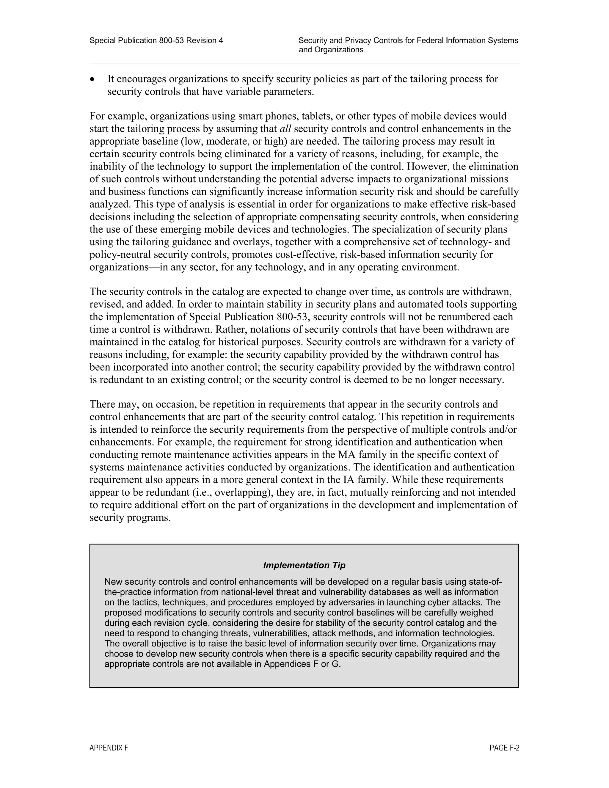 Special Publication 800-53 Revision 4 Security and Privacy Controls for Federal Information Systems
and Organizations
________________________________________________________________________________________________
• It encourages organizations to specify security policies as part of the tailoring process for
security controls that have variable parameters.
For example, organizations using smart phones, tablets, or other types of mobile devices would
start the tailoring process by assuming that all security controls and control enhancements in the
appropriate baseline (low, moderate, or high) are needed. The tailoring process may result in
certain security controls being eliminated for a variety of reasons, including, for example, the
inability of the technology to support the implementation of the control. However, the elimination
of such controls without understanding the potential adverse impacts to organizational missions
and business functions can significantly increase information security risk and should be carefully
analyzed. This type of analysis is essential in order for organizations to make effective risk-based
decisions including the selection of appropriate compensating security controls, when considering
the use of these emerging mobile devices and technologies. The specialization of security plans
using the tailoring guidance and overlays, together with a comprehensive set of technology- and
policy-neutral security controls, promotes cost-effective, risk-based information security for
organizations—in any sector, for any technology, and in any operating environment.
The security controls in the catalog are expected to change over time, as controls are withdrawn,
revised, and added. In order to maintain stability in security plans and automated tools supporting
the implementation of Special Publication 800-53, security controls will not be renumbered each
time a control is withdrawn. Rather, notations of security controls that have been withdrawn are
maintained in the catalog for historical purposes. Security controls are withdrawn for a variety of
reasons including, for example: the security capability provided by the withdrawn control has
been incorporated into another control; the security capability provided by the withdrawn control
is redundant to an existing control; or the security control is deemed to be no longer necessary.
There may, on occasion, be repetition in requirements that appear in the security controls and
control enhancements that are part of the security control catalog. This repetition in requirements
is intended to reinforce the security requirements from the perspective of multiple controls and/or
enhancements. For example, the requirement for strong identification and authentication when
conducting remote maintenance activities appears in the MA family in the specific context of
systems maintenance activities conducted by organizations. The identification and authentication
requirement also appears in a more general context in the IA family. While these requirements
appear to be redundant (i.e., overlapping), they are, in fact, mutually reinforcing and not intended
to require additional effort on the part of organizations in the development and implementation of
security programs.
Implementation Tip
New security controls and control enhancements will be developed on a regular basis using state-of-
the-practice information from national-level threat and vulnerability databases as well as information
on the tactics, techniques, and procedures employed by adversaries in launching cyber attacks. The
proposed modifications to security controls and security control baselines will be carefully weighed
during each revision cycle, considering the desire for stability of the security control catalog and the
need to respond to changing threats, vulnerabilities, attack methods, and information technologies.
The overall objective is to raise the basic level of information security over time. Organizations may
choose to develop new security controls when there is a specific security capability required and the
appropriate controls are not available in Appendices F or G.
APPENDIX F PAGE F-2
 