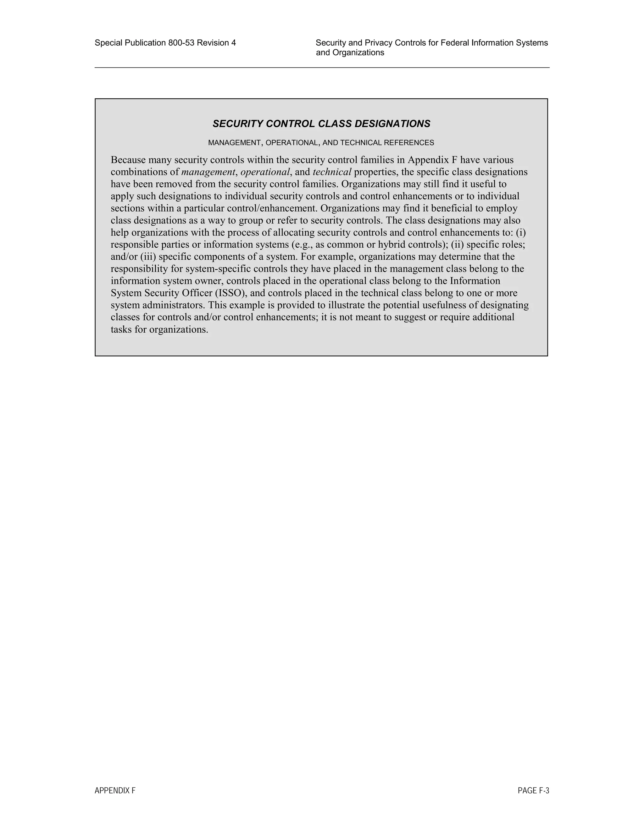 Special Publication 800-53 Revision 4 Security and Privacy Controls for Federal Information Systems
and Organizations
________________________________________________________________________________________________
SECURITY CONTROL CLASS DESIGNATIONS
MANAGEMENT, OPERATIONAL, AND TECHNICAL REFERENCES
Because many security controls within the security control families in Appendix F have various
combinations of management, operational, and technical properties, the specific class designations
have been removed from the security control families. Organizations may still find it useful to
apply such designations to individual security controls and control enhancements or to individual
sections within a particular control/enhancement. Organizations may find it beneficial to employ
class designations as a way to group or refer to security controls. The class designations may also
help organizations with the process of allocating security controls and control enhancements to: (i)
responsible parties or information systems (e.g., as common or hybrid controls); (ii) specific roles;
and/or (iii) specific components of a system. For example, organizations may determine that the
responsibility for system-specific controls they have placed in the management class belong to the
information system owner, controls placed in the operational class belong to the Information
System Security Officer (ISSO), and controls placed in the technical class belong to one or more
system administrators. This example is provided to illustrate the potential usefulness of designating
classes for controls and/or control enhancements; it is not meant to suggest or require additional
tasks for organizations.
APPENDIX F PAGE F-3
 