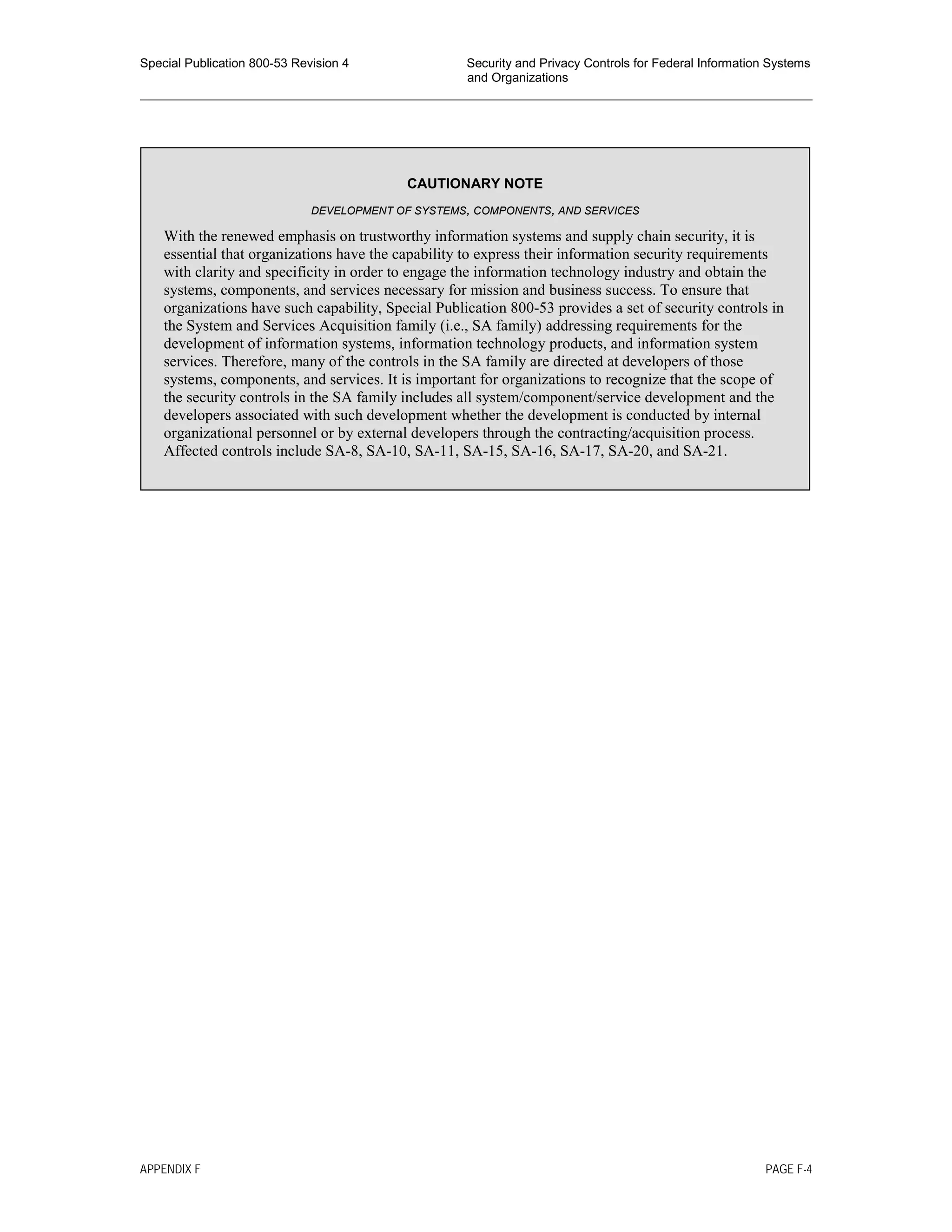 Special Publication 800-53 Revision 4 Security and Privacy Controls for Federal Information Systems
and Organizations
________________________________________________________________________________________________
CAUTIONARY NOTE
DEVELOPMENT OF SYSTEMS, COMPONENTS, AND SERVICES
With the renewed emphasis on trustworthy information systems and supply chain security, it is
essential that organizations have the capability to express their information security requirements
with clarity and specificity in order to engage the information technology industry and obtain the
systems, components, and services necessary for mission and business success. To ensure that
organizations have such capability, Special Publication 800-53 provides a set of security controls in
the System and Services Acquisition family (i.e., SA family) addressing requirements for the
development of information systems, information technology products, and information system
services. Therefore, many of the controls in the SA family are directed at developers of those
systems, components, and services. It is important for organizations to recognize that the scope of
the security controls in the SA family includes all system/component/service development and the
developers associated with such development whether the development is conducted by internal
organizational personnel or by external developers through the contracting/acquisition process.
Affected controls include SA-8, SA-10, SA-11, SA-15, SA-16, SA-17, SA-20, and SA-21.
APPENDIX F PAGE F-4
 