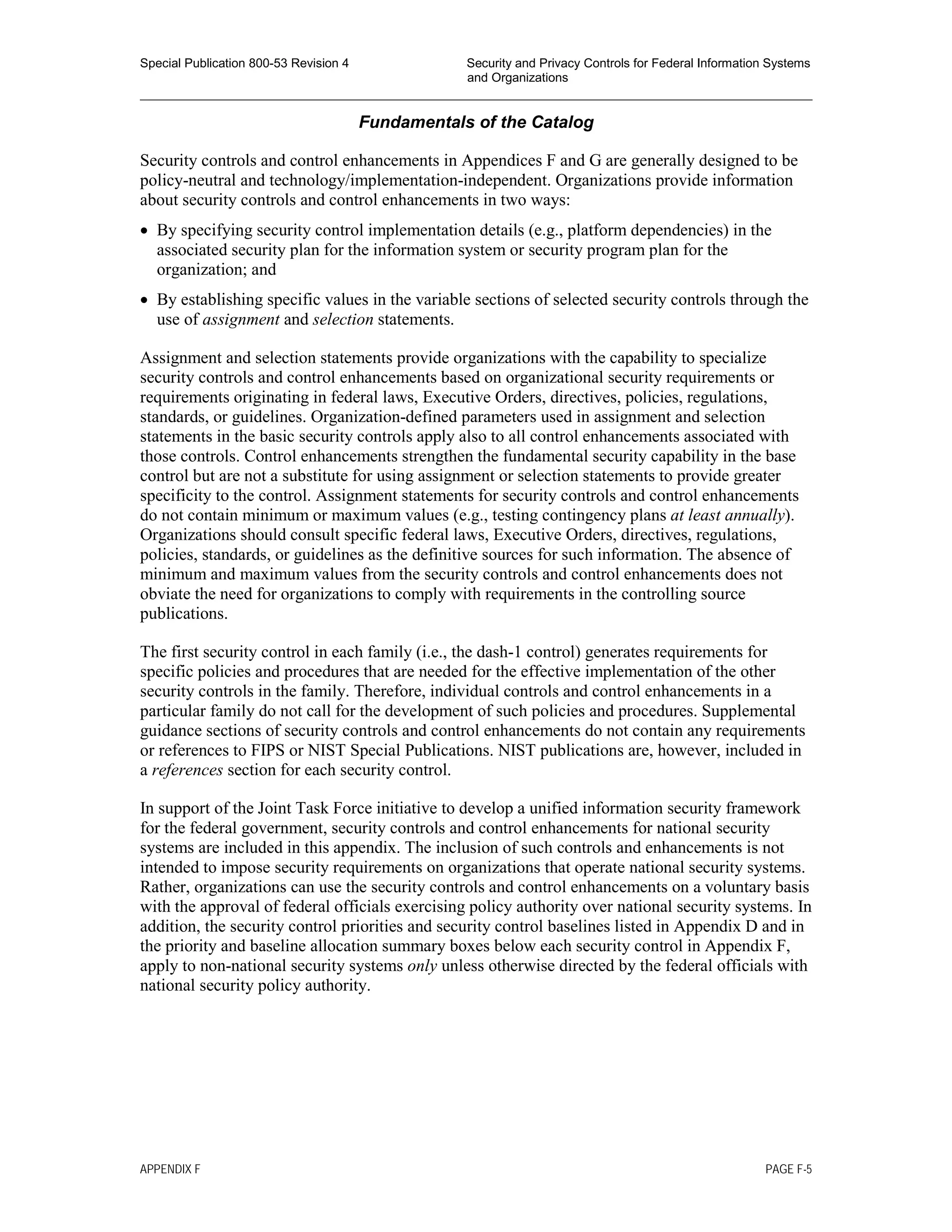 Special Publication 800-53 Revision 4 Security and Privacy Controls for Federal Information Systems
and Organizations
________________________________________________________________________________________________
Fundamentals of the Catalog
Security controls and control enhancements in Appendices F and G are generally designed to be
policy-neutral and technology/implementation-independent. Organizations provide information
about security controls and control enhancements in two ways:
• By specifying security control implementation details (e.g., platform dependencies) in the
associated security plan for the information system or security program plan for the
organization; and
• By establishing specific values in the variable sections of selected security controls through the
use of assignment and selection statements.
Assignment and selection statements provide organizations with the capability to specialize
security controls and control enhancements based on organizational security requirements or
requirements originating in federal laws, Executive Orders, directives, policies, regulations,
standards, or guidelines. Organization-defined parameters used in assignment and selection
statements in the basic security controls apply also to all control enhancements associated with
those controls. Control enhancements strengthen the fundamental security capability in the base
control but are not a substitute for using assignment or selection statements to provide greater
specificity to the control. Assignment statements for security controls and control enhancements
do not contain minimum or maximum values (e.g., testing contingency plans at least annually).
Organizations should consult specific federal laws, Executive Orders, directives, regulations,
policies, standards, or guidelines as the definitive sources for such information. The absence of
minimum and maximum values from the security controls and control enhancements does not
obviate the need for organizations to comply with requirements in the controlling source
publications.
The first security control in each family (i.e., the dash-1 control) generates requirements for
specific policies and procedures that are needed for the effective implementation of the other
security controls in the family. Therefore, individual controls and control enhancements in a
particular family do not call for the development of such policies and procedures. Supplemental
guidance sections of security controls and control enhancements do not contain any requirements
or references to FIPS or NIST Special Publications. NIST publications are, however, included in
a references section for each security control.
In support of the Joint Task Force initiative to develop a unified information security framework
for the federal government, security controls and control enhancements for national security
systems are included in this appendix. The inclusion of such controls and enhancements is not
intended to impose security requirements on organizations that operate national security systems.
Rather, organizations can use the security controls and control enhancements on a voluntary basis
with the approval of federal officials exercising policy authority over national security systems. In
addition, the security control priorities and security control baselines listed in Appendix D and in
the priority and baseline allocation summary boxes below each security control in Appendix F,
apply to non-national security systems only unless otherwise directed by the federal officials with
national security policy authority.
APPENDIX F PAGE F-5
 