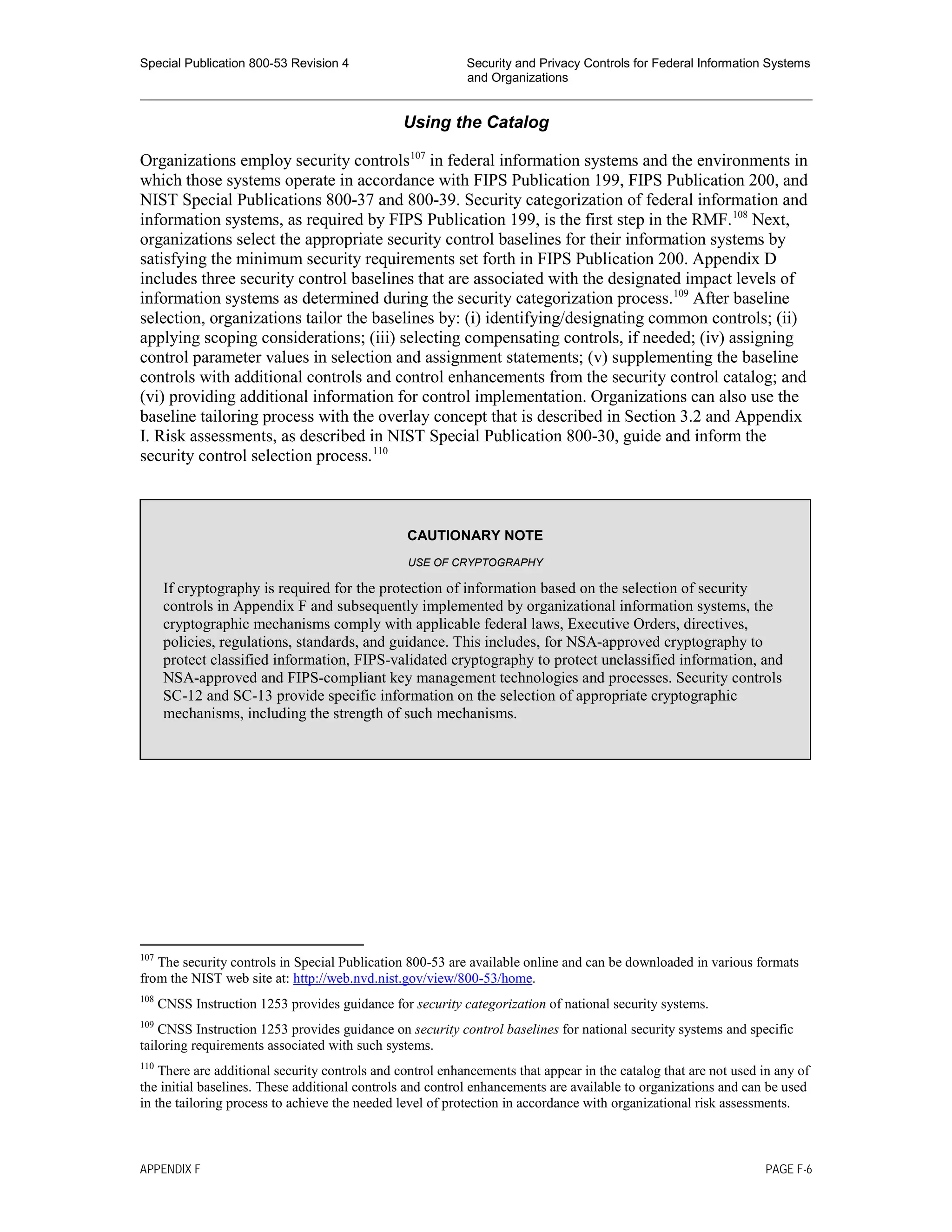 Special Publication 800-53 Revision 4 Security and Privacy Controls for Federal Information Systems
and Organizations
________________________________________________________________________________________________
Using the Catalog
Organizations employ security controls107
in federal information systems and the environments in
which those systems operate in accordance with FIPS Publication 199, FIPS Publication 200, and
NIST Special Publications 800-37 and 800-39. Security categorization of federal information and
information systems, as required by FIPS Publication 199, is the first step in the RMF.108
Next,
organizations select the appropriate security control baselines for their information systems by
satisfying the minimum security requirements set forth in FIPS Publication 200. Appendix D
includes three security control baselines that are associated with the designated impact levels of
information systems as determined during the security categorization process.109
After baseline
selection, organizations tailor the baselines by: (i) identifying/designating common controls; (ii)
applying scoping considerations; (iii) selecting compensating controls, if needed; (iv) assigning
control parameter values in selection and assignment statements; (v) supplementing the baseline
controls with additional controls and control enhancements from the security control catalog; and
(vi) providing additional information for control implementation. Organizations can also use the
baseline tailoring process with the overlay concept that is described in Section 3.2 and Appendix
I. Risk assessments, as described in NIST Special Publication 800-30, guide and inform the
security control selection process.110
107
The security controls in Special Publication 800-53 are available online and can be downloaded in various formats
from the NIST web site at: http://web.nvd.nist.gov/view/800-53/home.
108
CNSS Instruction 1253 provides guidance for security categorization of national security systems.
109
CNSS Instruction 1253 provides guidance on security control baselines for national security systems and specific
tailoring requirements associated with such systems.
110
There are additional security controls and control enhancements that appear in the catalog that are not used in any of
the initial baselines. These additional controls and control enhancements are available to organizations and can be used
in the tailoring process to achieve the needed level of protection in accordance with organizational risk assessments.
CAUTIONARY NOTE
USE OF CRYPTOGRAPHY
If cryptography is required for the protection of information based on the selection of security
controls in Appendix F and subsequently implemented by organizational information systems, the
cryptographic mechanisms comply with applicable federal laws, Executive Orders, directives,
policies, regulations, standards, and guidance. This includes, for NSA-approved cryptography to
protect classified information, FIPS-validated cryptography to protect unclassified information, and
NSA-approved and FIPS-compliant key management technologies and processes. Security controls
SC-12 and SC-13 provide specific information on the selection of appropriate cryptographic
mechanisms, including the strength of such mechanisms.
APPENDIX F PAGE F-6
 