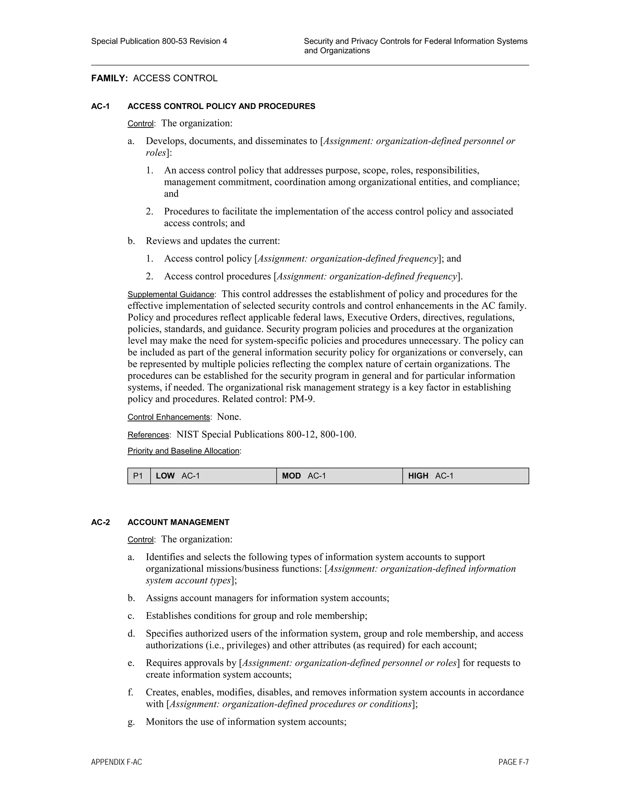 Special Publication 800-53 Revision 4 Security and Privacy Controls for Federal Information Systems
and Organizations
________________________________________________________________________________________________
FAMILY: ACCESS CONTROL
AC-1 ACCESS CONTROL POLICY AND PROCEDURES
Control: The organization:
a. Develops, documents, and disseminates to [Assignment: organization-defined personnel or
roles]:
1. An access control policy that addresses purpose, scope, roles, responsibilities,
management commitment, coordination among organizational entities, and compliance;
and
2. Procedures to facilitate the implementation of the access control policy and associated
access controls; and
b. Reviews and updates the current:
1. Access control policy [Assignment: organization-defined frequency]; and
2. Access control procedures [Assignment: organization-defined frequency].
Supplemental Guidance: This control addresses the establishment of policy and procedures for the
effective implementation of selected security controls and control enhancements in the AC family.
Policy and procedures reflect applicable federal laws, Executive Orders, directives, regulations,
policies, standards, and guidance. Security program policies and procedures at the organization
level may make the need for system-specific policies and procedures unnecessary. The policy can
be included as part of the general information security policy for organizations or conversely, can
be represented by multiple policies reflecting the complex nature of certain organizations. The
procedures can be established for the security program in general and for particular information
systems, if needed. The organizational risk management strategy is a key factor in establishing
policy and procedures. Related control: PM-9.
Control Enhancements: None.
References: NIST Special Publications 800-12, 800-100.
Priority and Baseline Allocation:
P1 LOW AC-1 MOD AC-1 HIGH AC-1
AC-2 ACCOUNT MANAGEMENT
Control: The organization:
a. Identifies and selects the following types of information system accounts to support
organizational missions/business functions: [Assignment: organization-defined information
system account types];
b. Assigns account managers for information system accounts;
c. Establishes conditions for group and role membership;
d. Specifies authorized users of the information system, group and role membership, and access
authorizations (i.e., privileges) and other attributes (as required) for each account;
e. Requires approvals by [Assignment: organization-defined personnel or roles] for requests to
create information system accounts;
f. Creates, enables, modifies, disables, and removes information system accounts in accordance
with [Assignment: organization-defined procedures or conditions];
g. Monitors the use of information system accounts;
APPENDIX F-AC PAGE F-7
 