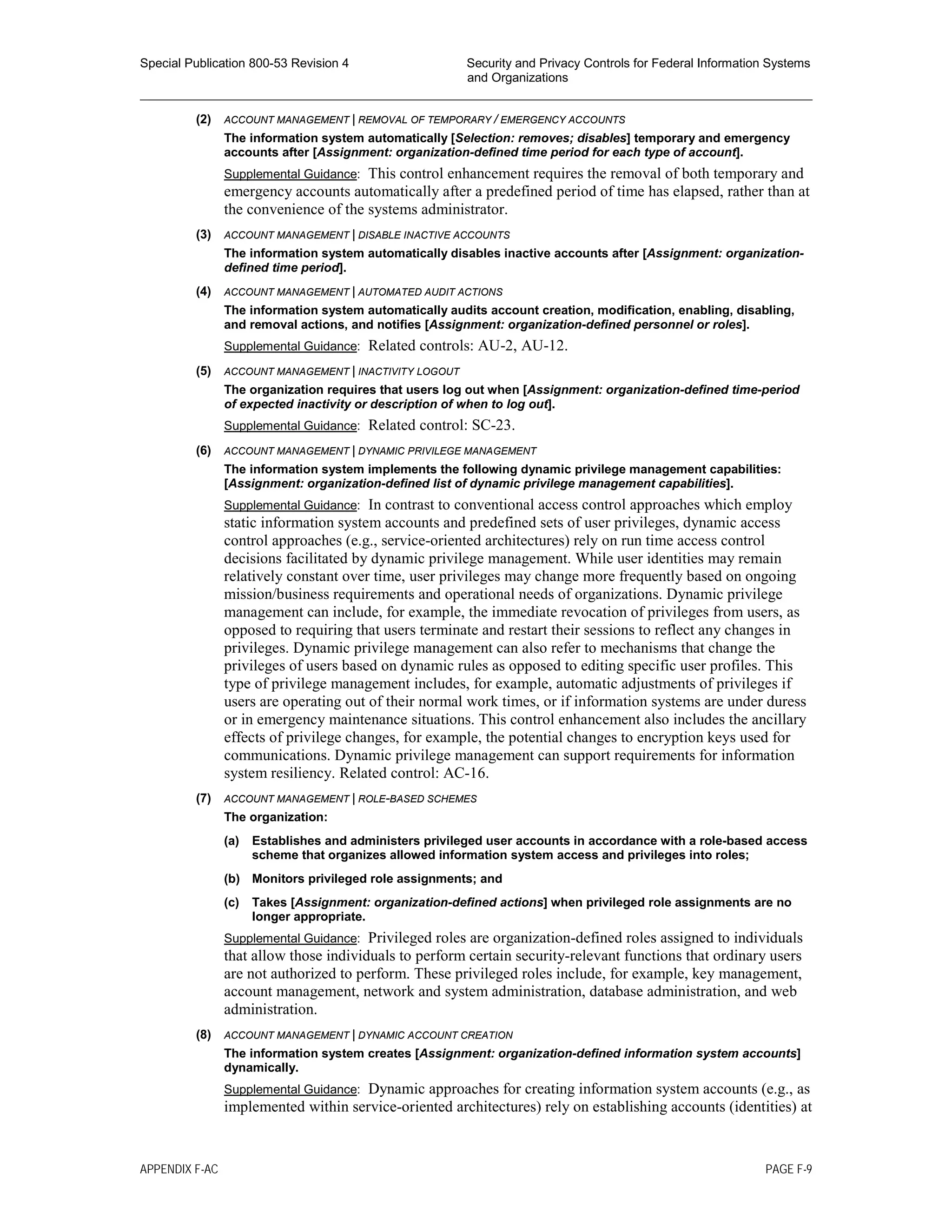 Special Publication 800-53 Revision 4 Security and Privacy Controls for Federal Information Systems
and Organizations
________________________________________________________________________________________________
(2) ACCOUNT MANAGEMENT | REMOVAL OF TEMPORARY / EMERGENCY ACCOUNTS
The information system automatically [Selection: removes; disables] temporary and emergency
accounts after [Assignment: organization-defined time period for each type of account].
Supplemental Guidance: This control enhancement requires the removal of both temporary and
emergency accounts automatically after a predefined period of time has elapsed, rather than at
the convenience of the systems administrator.
(3) ACCOUNT MANAGEMENT | DISABLE INACTIVE ACCOUNTS
The information system automatically disables inactive accounts after [Assignment: organization-
defined time period].
(4) ACCOUNT MANAGEMENT | AUTOMATED AUDIT ACTIONS
The information system automatically audits account creation, modification, enabling, disabling,
and removal actions, and notifies [Assignment: organization-defined personnel or roles].
Supplemental Guidance: Related controls: AU-2, AU-12.
(5) ACCOUNT MANAGEMENT | INACTIVITY LOGOUT
The organization requires that users log out when [Assignment: organization-defined time-period
of expected inactivity or description of when to log out].
Supplemental Guidance: Related control: SC-23.
(6) ACCOUNT MANAGEMENT | DYNAMIC PRIVILEGE MANAGEMENT
The information system implements the following dynamic privilege management capabilities:
[Assignment: organization-defined list of dynamic privilege management capabilities].
Supplemental Guidance: In contrast to conventional access control approaches which employ
static information system accounts and predefined sets of user privileges, dynamic access
control approaches (e.g., service-oriented architectures) rely on run time access control
decisions facilitated by dynamic privilege management. While user identities may remain
relatively constant over time, user privileges may change more frequently based on ongoing
mission/business requirements and operational needs of organizations. Dynamic privilege
management can include, for example, the immediate revocation of privileges from users, as
opposed to requiring that users terminate and restart their sessions to reflect any changes in
privileges. Dynamic privilege management can also refer to mechanisms that change the
privileges of users based on dynamic rules as opposed to editing specific user profiles. This
type of privilege management includes, for example, automatic adjustments of privileges if
users are operating out of their normal work times, or if information systems are under duress
or in emergency maintenance situations. This control enhancement also includes the ancillary
effects of privilege changes, for example, the potential changes to encryption keys used for
communications. Dynamic privilege management can support requirements for information
system resiliency. Related control: AC-16.
(7) ACCOUNT MANAGEMENT | ROLE-BASED SCHEMES
The organization:
(a) Establishes and administers privileged user accounts in accordance with a role-based access
scheme that organizes allowed information system access and privileges into roles;
(b) Monitors privileged role assignments; and
(c) Takes [Assignment: organization-defined actions] when privileged role assignments are no
longer appropriate.
Supplemental Guidance: Privileged roles are organization-defined roles assigned to individuals
that allow those individuals to perform certain security-relevant functions that ordinary users
are not authorized to perform. These privileged roles include, for example, key management,
account management, network and system administration, database administration, and web
administration.
(8) ACCOUNT MANAGEMENT | DYNAMIC ACCOUNT CREATION
The information system creates [Assignment: organization-defined information system accounts]
dynamically.
Supplemental Guidance: Dynamic approaches for creating information system accounts (e.g., as
implemented within service-oriented architectures) rely on establishing accounts (identities) at
APPENDIX F-AC PAGE F-9
 
