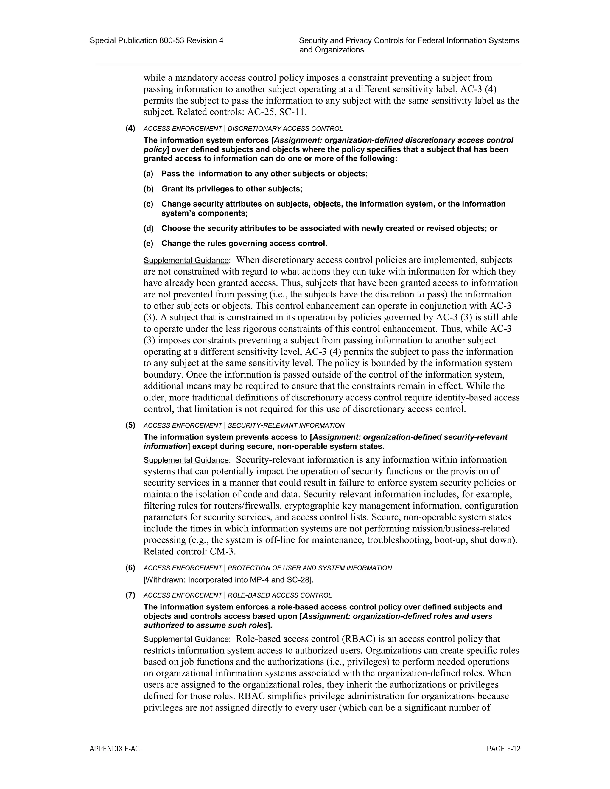 Special Publication 800-53 Revision 4 Security and Privacy Controls for Federal Information Systems
and Organizations
________________________________________________________________________________________________
while a mandatory access control policy imposes a constraint preventing a subject from
passing information to another subject operating at a different sensitivity label, AC-3 (4)
permits the subject to pass the information to any subject with the same sensitivity label as the
subject. Related controls: AC-25, SC-11.
(4) ACCESS ENFORCEMENT | DISCRETIONARY ACCESS CONTROL
The information system enforces [Assignment: organization-defined discretionary access control
policy] over defined subjects and objects where the policy specifies that a subject that has been
granted access to information can do one or more of the following:
(a) Pass the information to any other subjects or objects;
(b) Grant its privileges to other subjects;
(c) Change security attributes on subjects, objects, the information system, or the information
system’s components;
(d) Choose the security attributes to be associated with newly created or revised objects; or
(e) Change the rules governing access control.
Supplemental Guidance: When discretionary access control policies are implemented, subjects
are not constrained with regard to what actions they can take with information for which they
have already been granted access. Thus, subjects that have been granted access to information
are not prevented from passing (i.e., the subjects have the discretion to pass) the information
to other subjects or objects. This control enhancement can operate in conjunction with AC-3
(3). A subject that is constrained in its operation by policies governed by AC-3 (3) is still able
to operate under the less rigorous constraints of this control enhancement. Thus, while AC-3
(3) imposes constraints preventing a subject from passing information to another subject
operating at a different sensitivity level, AC-3 (4) permits the subject to pass the information
to any subject at the same sensitivity level. The policy is bounded by the information system
boundary. Once the information is passed outside of the control of the information system,
additional means may be required to ensure that the constraints remain in effect. While the
older, more traditional definitions of discretionary access control require identity-based access
control, that limitation is not required for this use of discretionary access control.
(5) ACCESS ENFORCEMENT | SECURITY-RELEVANT INFORMATION
The information system prevents access to [Assignment: organization-defined security-relevant
information] except during secure, non-operable system states.
Supplemental Guidance: Security-relevant information is any information within information
systems that can potentially impact the operation of security functions or the provision of
security services in a manner that could result in failure to enforce system security policies or
maintain the isolation of code and data. Security-relevant information includes, for example,
filtering rules for routers/firewalls, cryptographic key management information, configuration
parameters for security services, and access control lists. Secure, non-operable system states
include the times in which information systems are not performing mission/business-related
processing (e.g., the system is off-line for maintenance, troubleshooting, boot-up, shut down).
Related control: CM-3.
(6) ACCESS ENFORCEMENT | PROTECTION OF USER AND SYSTEM INFORMATION
[Withdrawn: Incorporated into MP-4 and SC-28].
(7) ACCESS ENFORCEMENT | ROLE-BASED ACCESS CONTROL
The information system enforces a role-based access control policy over defined subjects and
objects and controls access based upon [Assignment: organization-defined roles and users
authorized to assume such roles].
Supplemental Guidance: Role-based access control (RBAC) is an access control policy that
restricts information system access to authorized users. Organizations can create specific roles
based on job functions and the authorizations (i.e., privileges) to perform needed operations
on organizational information systems associated with the organization-defined roles. When
users are assigned to the organizational roles, they inherit the authorizations or privileges
defined for those roles. RBAC simplifies privilege administration for organizations because
privileges are not assigned directly to every user (which can be a significant number of
APPENDIX F-AC PAGE F-12
 