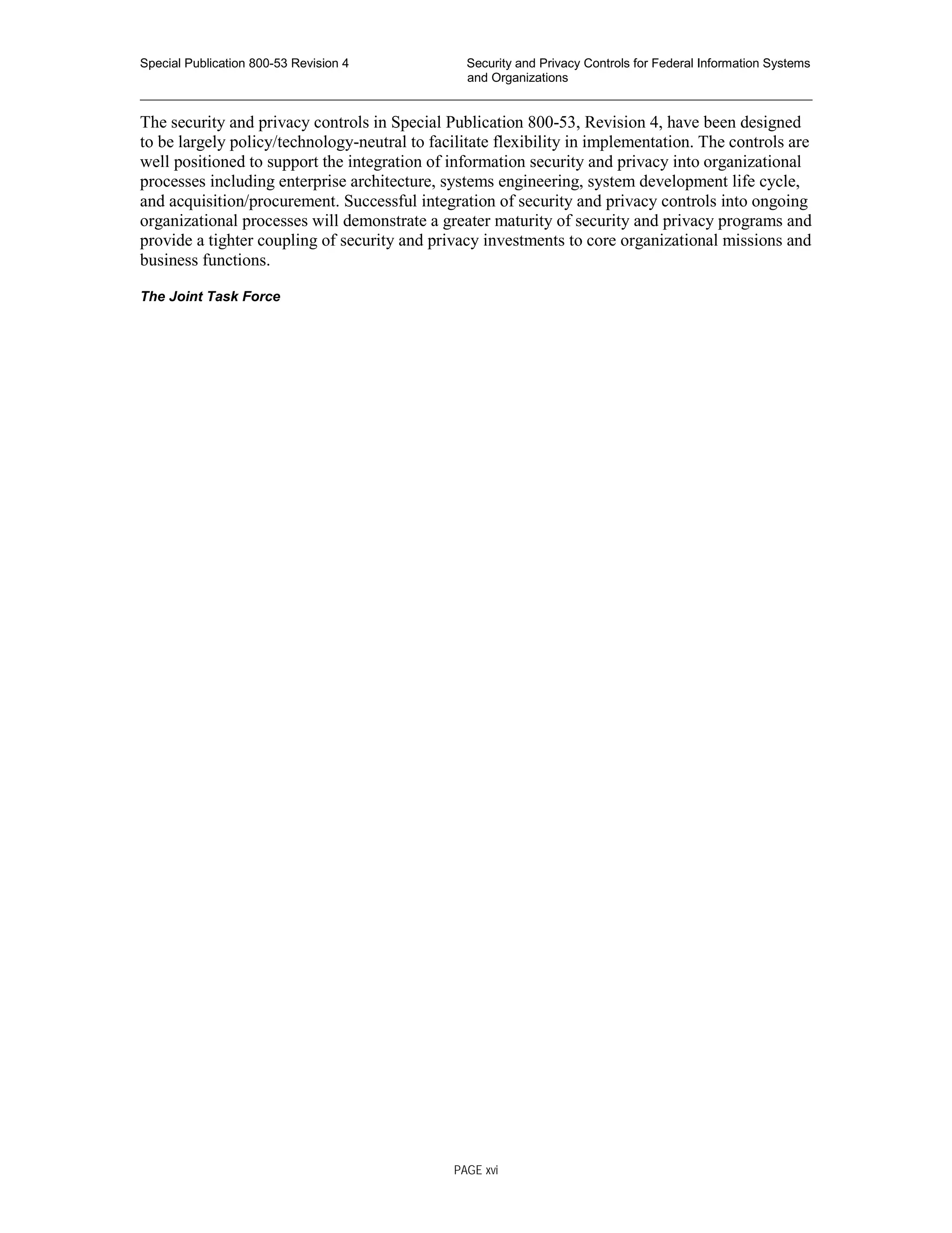 Special Publication 800-53 Revision 4 Security and Privacy Controls for Federal Information Systems
and Organizations
________________________________________________________________________________________________
The security and privacy controls in Special Publication 800-53, Revision 4, have been designed
to be largely policy/technology-neutral to facilitate flexibility in implementation. The controls are
well positioned to support the integration of information security and privacy into organizational
processes including enterprise architecture, systems engineering, system development life cycle,
and acquisition/procurement. Successful integration of security and privacy controls into ongoing
organizational processes will demonstrate a greater maturity of security and privacy programs and
provide a tighter coupling of security and privacy investments to core organizational missions and
business functions.
The Joint Task Force
PAGE xvi
 