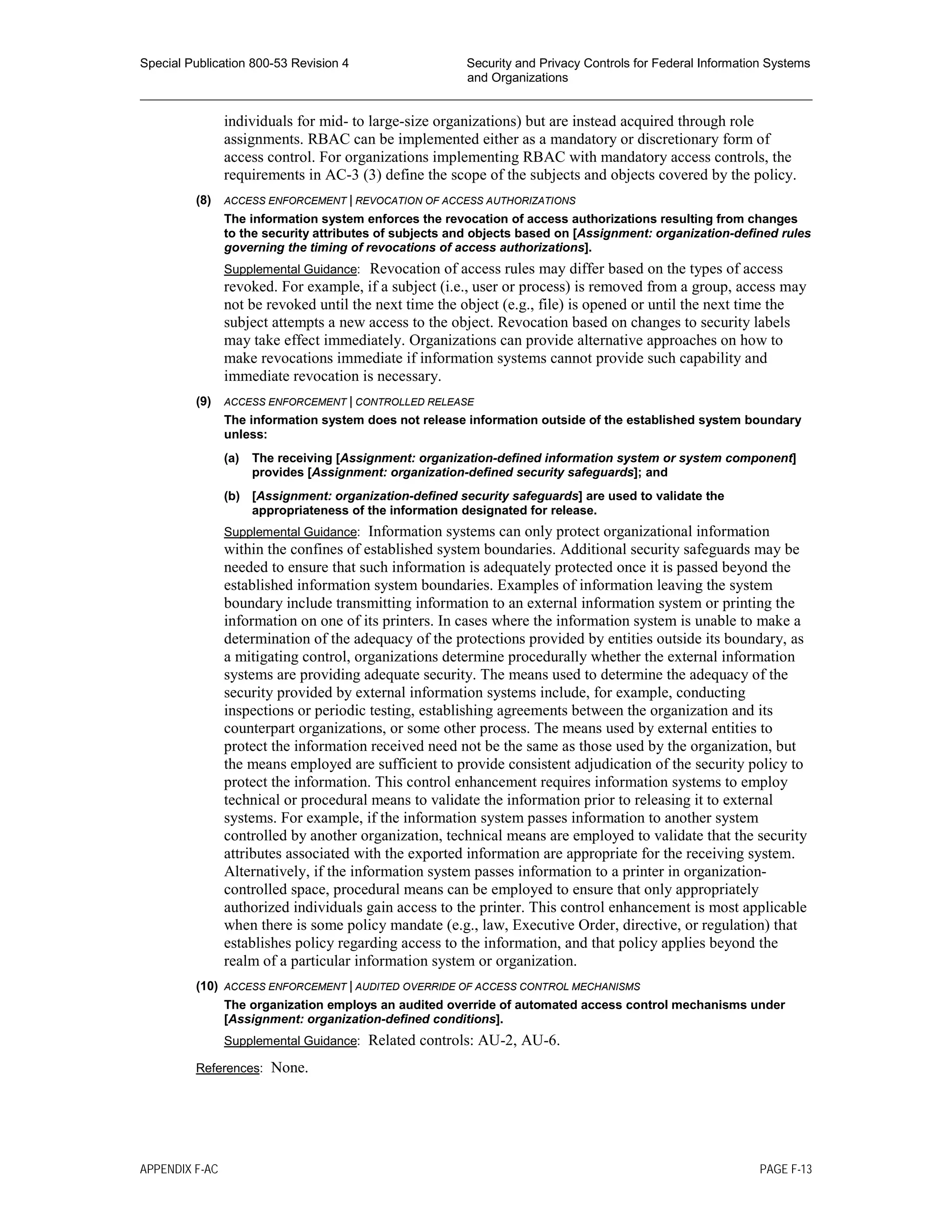 Special Publication 800-53 Revision 4 Security and Privacy Controls for Federal Information Systems
and Organizations
________________________________________________________________________________________________
individuals for mid- to large-size organizations) but are instead acquired through role
assignments. RBAC can be implemented either as a mandatory or discretionary form of
access control. For organizations implementing RBAC with mandatory access controls, the
requirements in AC-3 (3) define the scope of the subjects and objects covered by the policy.
(8) ACCESS ENFORCEMENT | REVOCATION OF ACCESS AUTHORIZATIONS
The information system enforces the revocation of access authorizations resulting from changes
to the security attributes of subjects and objects based on [Assignment: organization-defined rules
governing the timing of revocations of access authorizations].
Supplemental Guidance: Revocation of access rules may differ based on the types of access
revoked. For example, if a subject (i.e., user or process) is removed from a group, access may
not be revoked until the next time the object (e.g., file) is opened or until the next time the
subject attempts a new access to the object. Revocation based on changes to security labels
may take effect immediately. Organizations can provide alternative approaches on how to
make revocations immediate if information systems cannot provide such capability and
immediate revocation is necessary.
(9) ACCESS ENFORCEMENT | CONTROLLED RELEASE
The information system does not release information outside of the established system boundary
unless:
(a) The receiving [Assignment: organization-defined information system or system component]
provides [Assignment: organization-defined security safeguards]; and
(b) [Assignment: organization-defined security safeguards] are used to validate the
appropriateness of the information designated for release.
Supplemental Guidance: Information systems can only protect organizational information
within the confines of established system boundaries. Additional security safeguards may be
needed to ensure that such information is adequately protected once it is passed beyond the
established information system boundaries. Examples of information leaving the system
boundary include transmitting information to an external information system or printing the
information on one of its printers. In cases where the information system is unable to make a
determination of the adequacy of the protections provided by entities outside its boundary, as
a mitigating control, organizations determine procedurally whether the external information
systems are providing adequate security. The means used to determine the adequacy of the
security provided by external information systems include, for example, conducting
inspections or periodic testing, establishing agreements between the organization and its
counterpart organizations, or some other process. The means used by external entities to
protect the information received need not be the same as those used by the organization, but
the means employed are sufficient to provide consistent adjudication of the security policy to
protect the information. This control enhancement requires information systems to employ
technical or procedural means to validate the information prior to releasing it to external
systems. For example, if the information system passes information to another system
controlled by another organization, technical means are employed to validate that the security
attributes associated with the exported information are appropriate for the receiving system.
Alternatively, if the information system passes information to a printer in organization-
controlled space, procedural means can be employed to ensure that only appropriately
authorized individuals gain access to the printer. This control enhancement is most applicable
when there is some policy mandate (e.g., law, Executive Order, directive, or regulation) that
establishes policy regarding access to the information, and that policy applies beyond the
realm of a particular information system or organization.
(10) ACCESS ENFORCEMENT | AUDITED OVERRIDE OF ACCESS CONTROL MECHANISMS
The organization employs an audited override of automated access control mechanisms under
[Assignment: organization-defined conditions].
Supplemental Guidance: Related controls: AU-2, AU-6.
References: None.
APPENDIX F-AC PAGE F-13
 