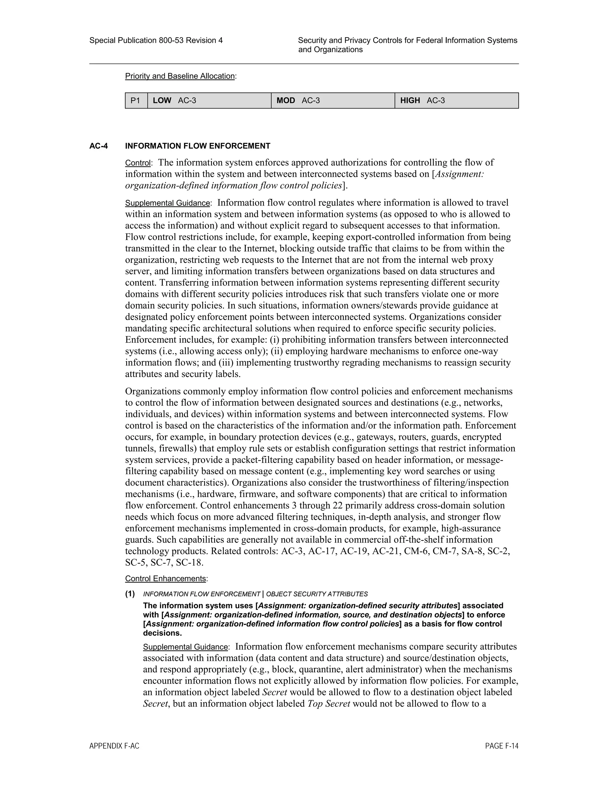 Special Publication 800-53 Revision 4 Security and Privacy Controls for Federal Information Systems
and Organizations
________________________________________________________________________________________________
Priority and Baseline Allocation:
P1 LOW AC-3 MOD AC-3 HIGH AC-3
AC-4 INFORMATION FLOW ENFORCEMENT
Control: The information system enforces approved authorizations for controlling the flow of
information within the system and between interconnected systems based on [Assignment:
organization-defined information flow control policies].
Supplemental Guidance: Information flow control regulates where information is allowed to travel
within an information system and between information systems (as opposed to who is allowed to
access the information) and without explicit regard to subsequent accesses to that information.
Flow control restrictions include, for example, keeping export-controlled information from being
transmitted in the clear to the Internet, blocking outside traffic that claims to be from within the
organization, restricting web requests to the Internet that are not from the internal web proxy
server, and limiting information transfers between organizations based on data structures and
content. Transferring information between information systems representing different security
domains with different security policies introduces risk that such transfers violate one or more
domain security policies. In such situations, information owners/stewards provide guidance at
designated policy enforcement points between interconnected systems. Organizations consider
mandating specific architectural solutions when required to enforce specific security policies.
Enforcement includes, for example: (i) prohibiting information transfers between interconnected
systems (i.e., allowing access only); (ii) employing hardware mechanisms to enforce one-way
information flows; and (iii) implementing trustworthy regrading mechanisms to reassign security
attributes and security labels.
Organizations commonly employ information flow control policies and enforcement mechanisms
to control the flow of information between designated sources and destinations (e.g., networks,
individuals, and devices) within information systems and between interconnected systems. Flow
control is based on the characteristics of the information and/or the information path. Enforcement
occurs, for example, in boundary protection devices (e.g., gateways, routers, guards, encrypted
tunnels, firewalls) that employ rule sets or establish configuration settings that restrict information
system services, provide a packet-filtering capability based on header information, or message-
filtering capability based on message content (e.g., implementing key word searches or using
document characteristics). Organizations also consider the trustworthiness of filtering/inspection
mechanisms (i.e., hardware, firmware, and software components) that are critical to information
flow enforcement. Control enhancements 3 through 22 primarily address cross-domain solution
needs which focus on more advanced filtering techniques, in-depth analysis, and stronger flow
enforcement mechanisms implemented in cross-domain products, for example, high-assurance
guards. Such capabilities are generally not available in commercial off-the-shelf information
technology products. Related controls: AC-3, AC-17, AC-19, AC-21, CM-6, CM-7, SA-8, SC-2,
SC-5, SC-7, SC-18.
Control Enhancements:
(1) INFORMATION FLOW ENFORCEMENT | OBJECT SECURITY ATTRIBUTES
The information system uses [Assignment: organization-defined security attributes] associated
with [Assignment: organization-defined information, source, and destination objects] to enforce
[Assignment: organization-defined information flow control policies] as a basis for flow control
decisions.
Supplemental Guidance: Information flow enforcement mechanisms compare security attributes
associated with information (data content and data structure) and source/destination objects,
and respond appropriately (e.g., block, quarantine, alert administrator) when the mechanisms
encounter information flows not explicitly allowed by information flow policies. For example,
an information object labeled Secret would be allowed to flow to a destination object labeled
Secret, but an information object labeled Top Secret would not be allowed to flow to a
APPENDIX F-AC PAGE F-14
 