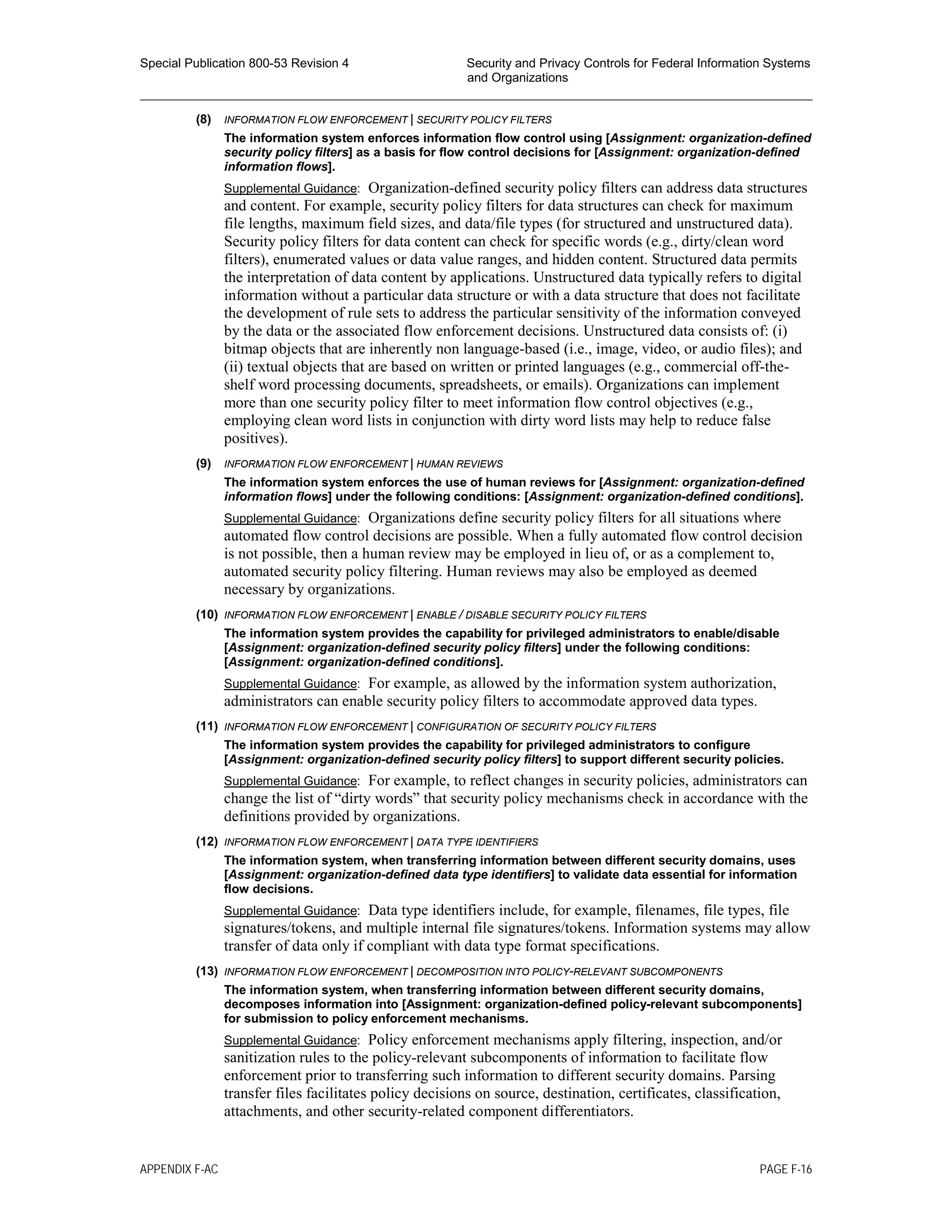 Special Publication 800-53 Revision 4 Security and Privacy Controls for Federal Information Systems
and Organizations
________________________________________________________________________________________________
(8) INFORMATION FLOW ENFORCEMENT | SECURITY POLICY FILTERS
The information system enforces information flow control using [Assignment: organization-defined
security policy filters] as a basis for flow control decisions for [Assignment: organization-defined
information flows].
Supplemental Guidance: Organization-defined security policy filters can address data structures
and content. For example, security policy filters for data structures can check for maximum
file lengths, maximum field sizes, and data/file types (for structured and unstructured data).
Security policy filters for data content can check for specific words (e.g., dirty/clean word
filters), enumerated values or data value ranges, and hidden content. Structured data permits
the interpretation of data content by applications. Unstructured data typically refers to digital
information without a particular data structure or with a data structure that does not facilitate
the development of rule sets to address the particular sensitivity of the information conveyed
by the data or the associated flow enforcement decisions. Unstructured data consists of: (i)
bitmap objects that are inherently non language-based (i.e., image, video, or audio files); and
(ii) textual objects that are based on written or printed languages (e.g., commercial off-the-
shelf word processing documents, spreadsheets, or emails). Organizations can implement
more than one security policy filter to meet information flow control objectives (e.g.,
employing clean word lists in conjunction with dirty word lists may help to reduce false
positives).
(9) INFORMATION FLOW ENFORCEMENT | HUMAN REVIEWS
The information system enforces the use of human reviews for [Assignment: organization-defined
information flows] under the following conditions: [Assignment: organization-defined conditions].
Supplemental Guidance: Organizations define security policy filters for all situations where
automated flow control decisions are possible. When a fully automated flow control decision
is not possible, then a human review may be employed in lieu of, or as a complement to,
automated security policy filtering. Human reviews may also be employed as deemed
necessary by organizations.
(10) INFORMATION FLOW ENFORCEMENT | ENABLE / DISABLE SECURITY POLICY FILTERS
The information system provides the capability for privileged administrators to enable/disable
[Assignment: organization-defined security policy filters] under the following conditions:
[Assignment: organization-defined conditions].
Supplemental Guidance: For example, as allowed by the information system authorization,
administrators can enable security policy filters to accommodate approved data types.
(11) INFORMATION FLOW ENFORCEMENT | CONFIGURATION OF SECURITY POLICY FILTERS
The information system provides the capability for privileged administrators to configure
[Assignment: organization-defined security policy filters] to support different security policies.
Supplemental Guidance: For example, to reflect changes in security policies, administrators can
change the list of “dirty words” that security policy mechanisms check in accordance with the
definitions provided by organizations.
(12) INFORMATION FLOW ENFORCEMENT | DATA TYPE IDENTIFIERS
The information system, when transferring information between different security domains, uses
[Assignment: organization-defined data type identifiers] to validate data essential for information
flow decisions.
Supplemental Guidance: Data type identifiers include, for example, filenames, file types, file
signatures/tokens, and multiple internal file signatures/tokens. Information systems may allow
transfer of data only if compliant with data type format specifications.
(13) INFORMATION FLOW ENFORCEMENT | DECOMPOSITION INTO POLICY-RELEVANT SUBCOMPONENTS
The information system, when transferring information between different security domains,
decomposes information into [Assignment: organization-defined policy-relevant subcomponents]
for submission to policy enforcement mechanisms.
Supplemental Guidance: Policy enforcement mechanisms apply filtering, inspection, and/or
sanitization rules to the policy-relevant subcomponents of information to facilitate flow
enforcement prior to transferring such information to different security domains. Parsing
transfer files facilitates policy decisions on source, destination, certificates, classification,
attachments, and other security-related component differentiators.
APPENDIX F-AC PAGE F-16
 