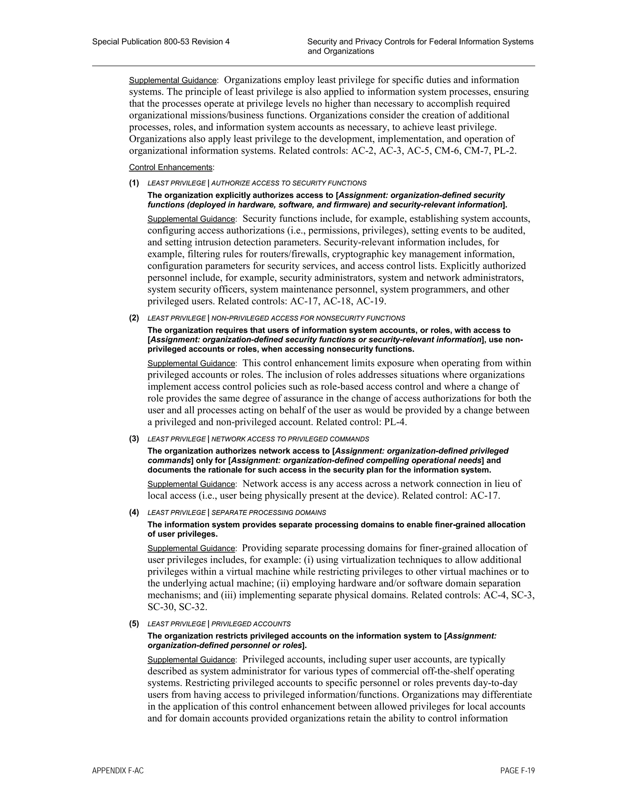 Special Publication 800-53 Revision 4 Security and Privacy Controls for Federal Information Systems
and Organizations
________________________________________________________________________________________________
Supplemental Guidance: Organizations employ least privilege for specific duties and information
systems. The principle of least privilege is also applied to information system processes, ensuring
that the processes operate at privilege levels no higher than necessary to accomplish required
organizational missions/business functions. Organizations consider the creation of additional
processes, roles, and information system accounts as necessary, to achieve least privilege.
Organizations also apply least privilege to the development, implementation, and operation of
organizational information systems. Related controls: AC-2, AC-3, AC-5, CM-6, CM-7, PL-2.
Control Enhancements:
(1) LEAST PRIVILEGE | AUTHORIZE ACCESS TO SECURITY FUNCTIONS
The organization explicitly authorizes access to [Assignment: organization-defined security
functions (deployed in hardware, software, and firmware) and security-relevant information].
Supplemental Guidance: Security functions include, for example, establishing system accounts,
configuring access authorizations (i.e., permissions, privileges), setting events to be audited,
and setting intrusion detection parameters. Security-relevant information includes, for
example, filtering rules for routers/firewalls, cryptographic key management information,
configuration parameters for security services, and access control lists. Explicitly authorized
personnel include, for example, security administrators, system and network administrators,
system security officers, system maintenance personnel, system programmers, and other
privileged users. Related controls: AC-17, AC-18, AC-19.
(2) LEAST PRIVILEGE | NON-PRIVILEGED ACCESS FOR NONSECURITY FUNCTIONS
The organization requires that users of information system accounts, or roles, with access to
[Assignment: organization-defined security functions or security-relevant information], use non-
privileged accounts or roles, when accessing nonsecurity functions.
Supplemental Guidance: This control enhancement limits exposure when operating from within
privileged accounts or roles. The inclusion of roles addresses situations where organizations
implement access control policies such as role-based access control and where a change of
role provides the same degree of assurance in the change of access authorizations for both the
user and all processes acting on behalf of the user as would be provided by a change between
a privileged and non-privileged account. Related control: PL-4.
(3) LEAST PRIVILEGE | NETWORK ACCESS TO PRIVILEGED COMMANDS
The organization authorizes network access to [Assignment: organization-defined privileged
commands] only for [Assignment: organization-defined compelling operational needs] and
documents the rationale for such access in the security plan for the information system.
Supplemental Guidance: Network access is any access across a network connection in lieu of
local access (i.e., user being physically present at the device). Related control: AC-17.
(4) LEAST PRIVILEGE | SEPARATE PROCESSING DOMAINS
The information system provides separate processing domains to enable finer-grained allocation
of user privileges.
Supplemental Guidance: Providing separate processing domains for finer-grained allocation of
user privileges includes, for example: (i) using virtualization techniques to allow additional
privileges within a virtual machine while restricting privileges to other virtual machines or to
the underlying actual machine; (ii) employing hardware and/or software domain separation
mechanisms; and (iii) implementing separate physical domains. Related controls: AC-4, SC-3,
SC-30, SC-32.
(5) LEAST PRIVILEGE | PRIVILEGED ACCOUNTS
The organization restricts privileged accounts on the information system to [Assignment:
organization-defined personnel or roles].
Supplemental Guidance: Privileged accounts, including super user accounts, are typically
described as system administrator for various types of commercial off-the-shelf operating
systems. Restricting privileged accounts to specific personnel or roles prevents day-to-day
users from having access to privileged information/functions. Organizations may differentiate
in the application of this control enhancement between allowed privileges for local accounts
and for domain accounts provided organizations retain the ability to control information
APPENDIX F-AC PAGE F-19
 