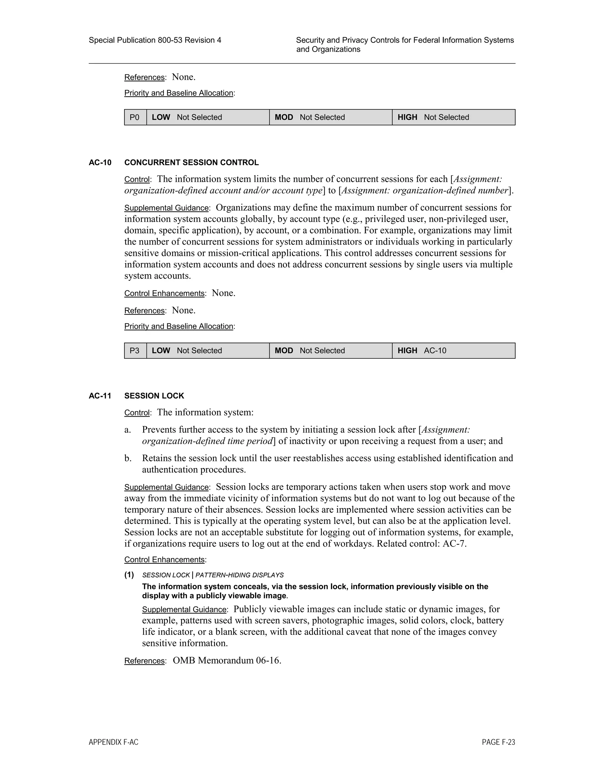 Special Publication 800-53 Revision 4 Security and Privacy Controls for Federal Information Systems
and Organizations
________________________________________________________________________________________________
References: None.
Priority and Baseline Allocation:
P0 LOW Not Selected MOD Not Selected HIGH Not Selected
AC-10 CONCURRENT SESSION CONTROL
Control: The information system limits the number of concurrent sessions for each [Assignment:
organization-defined account and/or account type] to [Assignment: organization-defined number].
Supplemental Guidance: Organizations may define the maximum number of concurrent sessions for
information system accounts globally, by account type (e.g., privileged user, non-privileged user,
domain, specific application), by account, or a combination. For example, organizations may limit
the number of concurrent sessions for system administrators or individuals working in particularly
sensitive domains or mission-critical applications. This control addresses concurrent sessions for
information system accounts and does not address concurrent sessions by single users via multiple
system accounts.
Control Enhancements: None.
References: None.
Priority and Baseline Allocation:
P3 LOW Not Selected MOD Not Selected HIGH AC-10
AC-11 SESSION LOCK
Control: The information system:
a. Prevents further access to the system by initiating a session lock after [Assignment:
organization-defined time period] of inactivity or upon receiving a request from a user; and
b. Retains the session lock until the user reestablishes access using established identification and
authentication procedures.
Supplemental Guidance: Session locks are temporary actions taken when users stop work and move
away from the immediate vicinity of information systems but do not want to log out because of the
temporary nature of their absences. Session locks are implemented where session activities can be
determined. This is typically at the operating system level, but can also be at the application level.
Session locks are not an acceptable substitute for logging out of information systems, for example,
if organizations require users to log out at the end of workdays. Related control: AC-7.
Control Enhancements:
(1) SESSION LOCK | PATTERN-HIDING DISPLAYS
The information system conceals, via the session lock, information previously visible on the
display with a publicly viewable image.
Supplemental Guidance: Publicly viewable images can include static or dynamic images, for
example, patterns used with screen savers, photographic images, solid colors, clock, battery
life indicator, or a blank screen, with the additional caveat that none of the images convey
sensitive information.
References: OMB Memorandum 06-16.
APPENDIX F-AC PAGE F-23
 