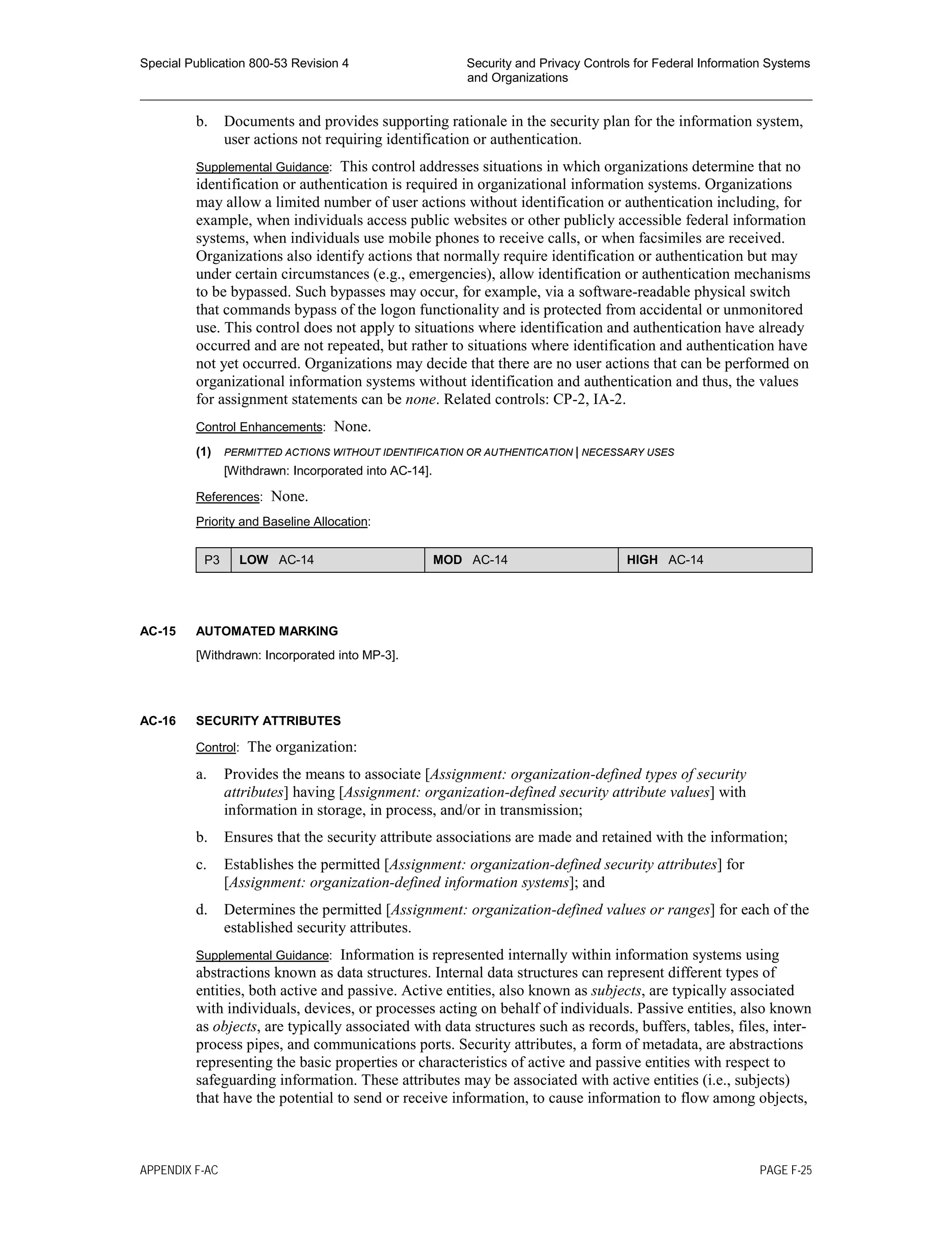 Special Publication 800-53 Revision 4 Security and Privacy Controls for Federal Information Systems
and Organizations
________________________________________________________________________________________________
b. Documents and provides supporting rationale in the security plan for the information system,
user actions not requiring identification or authentication.
Supplemental Guidance: This control addresses situations in which organizations determine that no
identification or authentication is required in organizational information systems. Organizations
may allow a limited number of user actions without identification or authentication including, for
example, when individuals access public websites or other publicly accessible federal information
systems, when individuals use mobile phones to receive calls, or when facsimiles are received.
Organizations also identify actions that normally require identification or authentication but may
under certain circumstances (e.g., emergencies), allow identification or authentication mechanisms
to be bypassed. Such bypasses may occur, for example, via a software-readable physical switch
that commands bypass of the logon functionality and is protected from accidental or unmonitored
use. This control does not apply to situations where identification and authentication have already
occurred and are not repeated, but rather to situations where identification and authentication have
not yet occurred. Organizations may decide that there are no user actions that can be performed on
organizational information systems without identification and authentication and thus, the values
for assignment statements can be none. Related controls: CP-2, IA-2.
Control Enhancements: None.
(1) PERMITTED ACTIONS WITHOUT IDENTIFICATION OR AUTHENTICATION | NECESSARY USES
[Withdrawn: Incorporated into AC-14].
References: None.
Priority and Baseline Allocation:
P3 LOW AC-14 MOD AC-14 HIGH AC-14
AC-15 AUTOMATED MARKING
[Withdrawn: Incorporated into MP-3].
AC-16 SECURITY ATTRIBUTES
Control: The organization:
a. Provides the means to associate [Assignment: organization-defined types of security
attributes] having [Assignment: organization-defined security attribute values] with
information in storage, in process, and/or in transmission;
b. Ensures that the security attribute associations are made and retained with the information;
c. Establishes the permitted [Assignment: organization-defined security attributes] for
[Assignment: organization-defined information systems]; and
d. Determines the permitted [Assignment: organization-defined values or ranges] for each of the
established security attributes.
Supplemental Guidance: Information is represented internally within information systems using
abstractions known as data structures. Internal data structures can represent different types of
entities, both active and passive. Active entities, also known as subjects, are typically associated
with individuals, devices, or processes acting on behalf of individuals. Passive entities, also known
as objects, are typically associated with data structures such as records, buffers, tables, files, inter-
process pipes, and communications ports. Security attributes, a form of metadata, are abstractions
representing the basic properties or characteristics of active and passive entities with respect to
safeguarding information. These attributes may be associated with active entities (i.e., subjects)
that have the potential to send or receive information, to cause information to flow among objects,
APPENDIX F-AC PAGE F-25
 