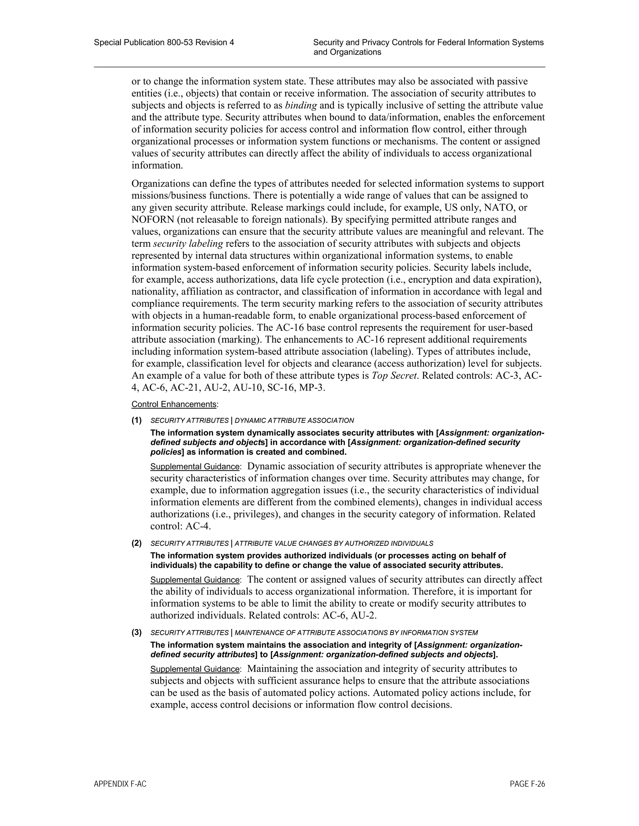 Special Publication 800-53 Revision 4 Security and Privacy Controls for Federal Information Systems
and Organizations
________________________________________________________________________________________________
or to change the information system state. These attributes may also be associated with passive
entities (i.e., objects) that contain or receive information. The association of security attributes to
subjects and objects is referred to as binding and is typically inclusive of setting the attribute value
and the attribute type. Security attributes when bound to data/information, enables the enforcement
of information security policies for access control and information flow control, either through
organizational processes or information system functions or mechanisms. The content or assigned
values of security attributes can directly affect the ability of individuals to access organizational
information.
Organizations can define the types of attributes needed for selected information systems to support
missions/business functions. There is potentially a wide range of values that can be assigned to
any given security attribute. Release markings could include, for example, US only, NATO, or
NOFORN (not releasable to foreign nationals). By specifying permitted attribute ranges and
values, organizations can ensure that the security attribute values are meaningful and relevant. The
term security labeling refers to the association of security attributes with subjects and objects
represented by internal data structures within organizational information systems, to enable
information system-based enforcement of information security policies. Security labels include,
for example, access authorizations, data life cycle protection (i.e., encryption and data expiration),
nationality, affiliation as contractor, and classification of information in accordance with legal and
compliance requirements. The term security marking refers to the association of security attributes
with objects in a human-readable form, to enable organizational process-based enforcement of
information security policies. The AC-16 base control represents the requirement for user-based
attribute association (marking). The enhancements to AC-16 represent additional requirements
including information system-based attribute association (labeling). Types of attributes include,
for example, classification level for objects and clearance (access authorization) level for subjects.
An example of a value for both of these attribute types is Top Secret. Related controls: AC-3, AC-
4, AC-6, AC-21, AU-2, AU-10, SC-16, MP-3.
Control Enhancements:
(1) SECURITY ATTRIBUTES | DYNAMIC ATTRIBUTE ASSOCIATION
The information system dynamically associates security attributes with [Assignment: organization-
defined subjects and objects] in accordance with [Assignment: organization-defined security
policies] as information is created and combined.
Supplemental Guidance: Dynamic association of security attributes is appropriate whenever the
security characteristics of information changes over time. Security attributes may change, for
example, due to information aggregation issues (i.e., the security characteristics of individual
information elements are different from the combined elements), changes in individual access
authorizations (i.e., privileges), and changes in the security category of information. Related
control: AC-4.
(2) SECURITY ATTRIBUTES | ATTRIBUTE VALUE CHANGES BY AUTHORIZED INDIVIDUALS
The information system provides authorized individuals (or processes acting on behalf of
individuals) the capability to define or change the value of associated security attributes.
Supplemental Guidance: The content or assigned values of security attributes can directly affect
the ability of individuals to access organizational information. Therefore, it is important for
information systems to be able to limit the ability to create or modify security attributes to
authorized individuals. Related controls: AC-6, AU-2.
(3) SECURITY ATTRIBUTES | MAINTENANCE OF ATTRIBUTE ASSOCIATIONS BY INFORMATION SYSTEM
The information system maintains the association and integrity of [Assignment: organization-
defined security attributes] to [Assignment: organization-defined subjects and objects].
Supplemental Guidance: Maintaining the association and integrity of security attributes to
subjects and objects with sufficient assurance helps to ensure that the attribute associations
can be used as the basis of automated policy actions. Automated policy actions include, for
example, access control decisions or information flow control decisions.
APPENDIX F-AC PAGE F-26
 