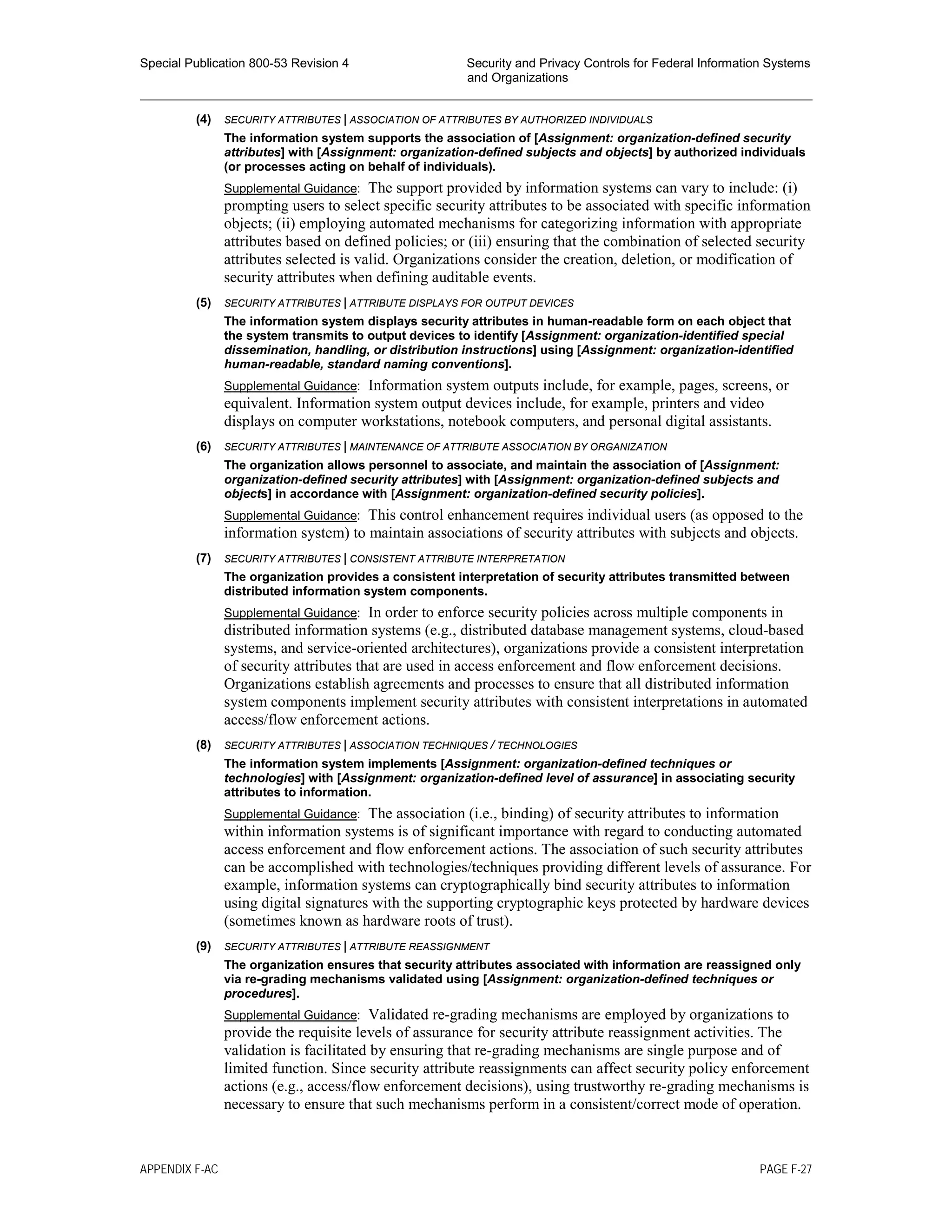 Special Publication 800-53 Revision 4 Security and Privacy Controls for Federal Information Systems
and Organizations
________________________________________________________________________________________________
(4) SECURITY ATTRIBUTES | ASSOCIATION OF ATTRIBUTES BY AUTHORIZED INDIVIDUALS
The information system supports the association of [Assignment: organization-defined security
attributes] with [Assignment: organization-defined subjects and objects] by authorized individuals
(or processes acting on behalf of individuals).
Supplemental Guidance: The support provided by information systems can vary to include: (i)
prompting users to select specific security attributes to be associated with specific information
objects; (ii) employing automated mechanisms for categorizing information with appropriate
attributes based on defined policies; or (iii) ensuring that the combination of selected security
attributes selected is valid. Organizations consider the creation, deletion, or modification of
security attributes when defining auditable events.
(5) SECURITY ATTRIBUTES | ATTRIBUTE DISPLAYS FOR OUTPUT DEVICES
The information system displays security attributes in human-readable form on each object that
the system transmits to output devices to identify [Assignment: organization-identified special
dissemination, handling, or distribution instructions] using [Assignment: organization-identified
human-readable, standard naming conventions].
Supplemental Guidance: Information system outputs include, for example, pages, screens, or
equivalent. Information system output devices include, for example, printers and video
displays on computer workstations, notebook computers, and personal digital assistants.
(6) SECURITY ATTRIBUTES | MAINTENANCE OF ATTRIBUTE ASSOCIATION BY ORGANIZATION
The organization allows personnel to associate, and maintain the association of [Assignment:
organization-defined security attributes] with [Assignment: organization-defined subjects and
objects] in accordance with [Assignment: organization-defined security policies].
Supplemental Guidance: This control enhancement requires individual users (as opposed to the
information system) to maintain associations of security attributes with subjects and objects.
(7) SECURITY ATTRIBUTES | CONSISTENT ATTRIBUTE INTERPRETATION
The organization provides a consistent interpretation of security attributes transmitted between
distributed information system components.
Supplemental Guidance: In order to enforce security policies across multiple components in
distributed information systems (e.g., distributed database management systems, cloud-based
systems, and service-oriented architectures), organizations provide a consistent interpretation
of security attributes that are used in access enforcement and flow enforcement decisions.
Organizations establish agreements and processes to ensure that all distributed information
system components implement security attributes with consistent interpretations in automated
access/flow enforcement actions.
(8) SECURITY ATTRIBUTES | ASSOCIATION TECHNIQUES / TECHNOLOGIES
The information system implements [Assignment: organization-defined techniques or
technologies] with [Assignment: organization-defined level of assurance] in associating security
attributes to information.
Supplemental Guidance: The association (i.e., binding) of security attributes to information
within information systems is of significant importance with regard to conducting automated
access enforcement and flow enforcement actions. The association of such security attributes
can be accomplished with technologies/techniques providing different levels of assurance. For
example, information systems can cryptographically bind security attributes to information
using digital signatures with the supporting cryptographic keys protected by hardware devices
(sometimes known as hardware roots of trust).
(9) SECURITY ATTRIBUTES | ATTRIBUTE REASSIGNMENT
The organization ensures that security attributes associated with information are reassigned only
via re-grading mechanisms validated using [Assignment: organization-defined techniques or
procedures].
Supplemental Guidance: Validated re-grading mechanisms are employed by organizations to
provide the requisite levels of assurance for security attribute reassignment activities. The
validation is facilitated by ensuring that re-grading mechanisms are single purpose and of
limited function. Since security attribute reassignments can affect security policy enforcement
actions (e.g., access/flow enforcement decisions), using trustworthy re-grading mechanisms is
necessary to ensure that such mechanisms perform in a consistent/correct mode of operation.
APPENDIX F-AC PAGE F-27
 